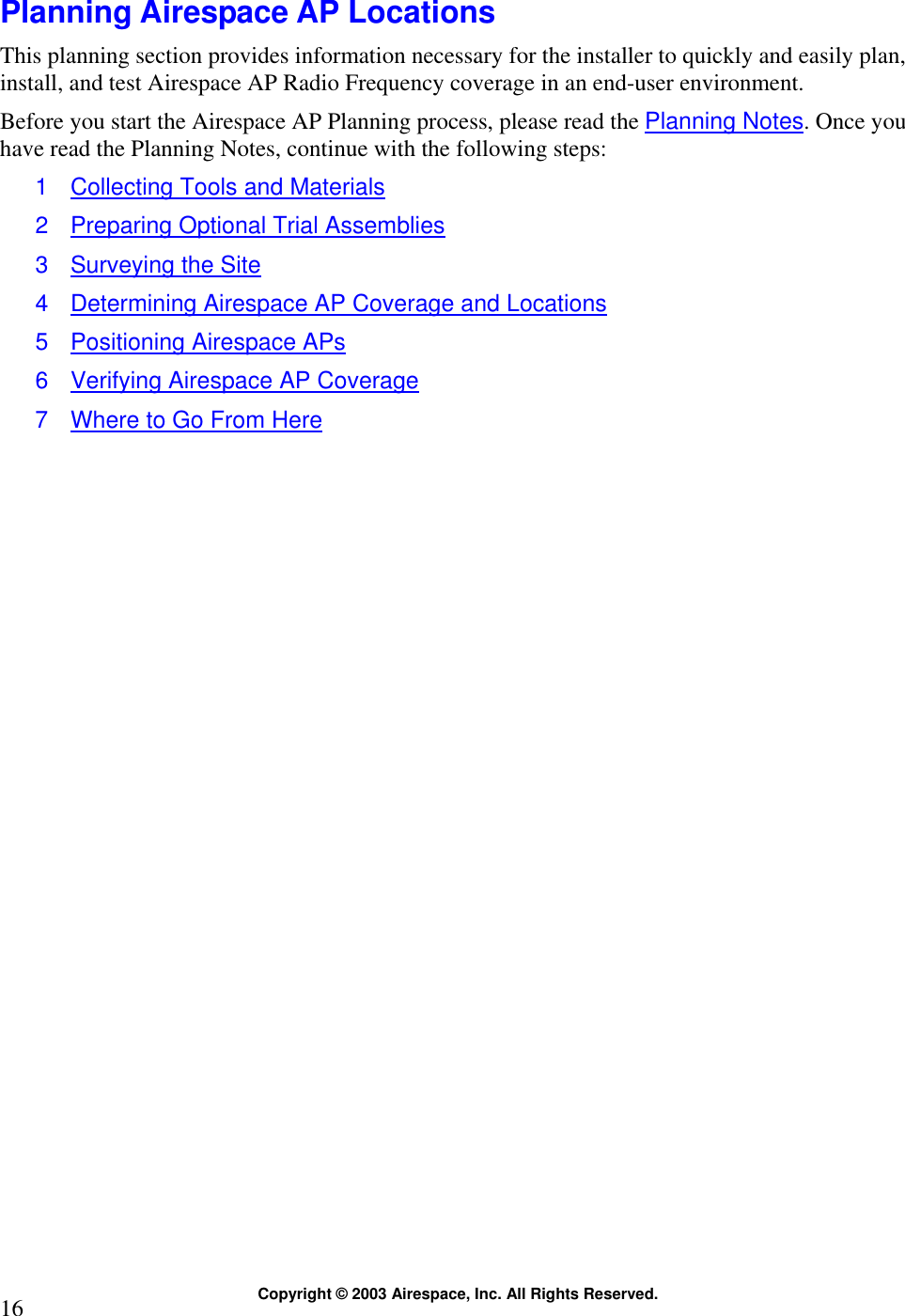  Copyright © 2003 Airespace, Inc. All Rights Reserved. 16  Planning Airespace AP Locations This planning section provides information necessary for the installer to quickly and easily plan, install, and test Airespace AP Radio Frequency coverage in an end-user environment. Before you start the Airespace AP Planning process, please read the Planning Notes. Once you have read the Planning Notes, continue with the following steps: 1  Collecting Tools and Materials 2  Preparing Optional Trial Assemblies 3  Surveying the Site 4  Determining Airespace AP Coverage and Locations 5  Positioning Airespace APs 6  Verifying Airespace AP Coverage 7  Where to Go From Here  