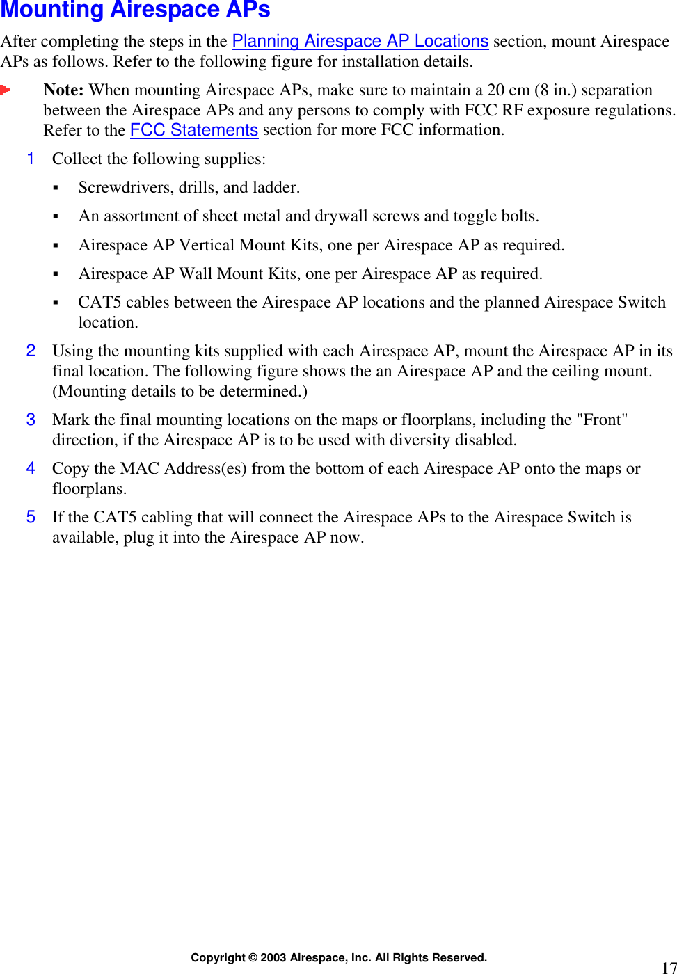  Copyright © 2003 Airespace, Inc. All Rights Reserved.  17 Mounting Airespace APs After completing the steps in the Planning Airespace AP Locations section, mount Airespace APs as follows. Refer to the following figure for installation details.  Note: When mounting Airespace APs, make sure to maintain a 20 cm (8 in.) separation between the Airespace APs and any persons to comply with FCC RF exposure regulations. Refer to the FCC Statements section for more FCC information. 1  Collect the following supplies:  Screwdrivers, drills, and ladder.  An assortment of sheet metal and drywall screws and toggle bolts.   Airespace AP Vertical Mount Kits, one per Airespace AP as required.  Airespace AP Wall Mount Kits, one per Airespace AP as required.  CAT5 cables between the Airespace AP locations and the planned Airespace Switch location. 2  Using the mounting kits supplied with each Airespace AP, mount the Airespace AP in its final location. The following figure shows the an Airespace AP and the ceiling mount. (Mounting details to be determined.) 3  Mark the final mounting locations on the maps or floorplans, including the &quot;Front&quot; direction, if the Airespace AP is to be used with diversity disabled. 4  Copy the MAC Address(es) from the bottom of each Airespace AP onto the maps or floorplans. 5  If the CAT5 cabling that will connect the Airespace APs to the Airespace Switch is available, plug it into the Airespace AP now.  