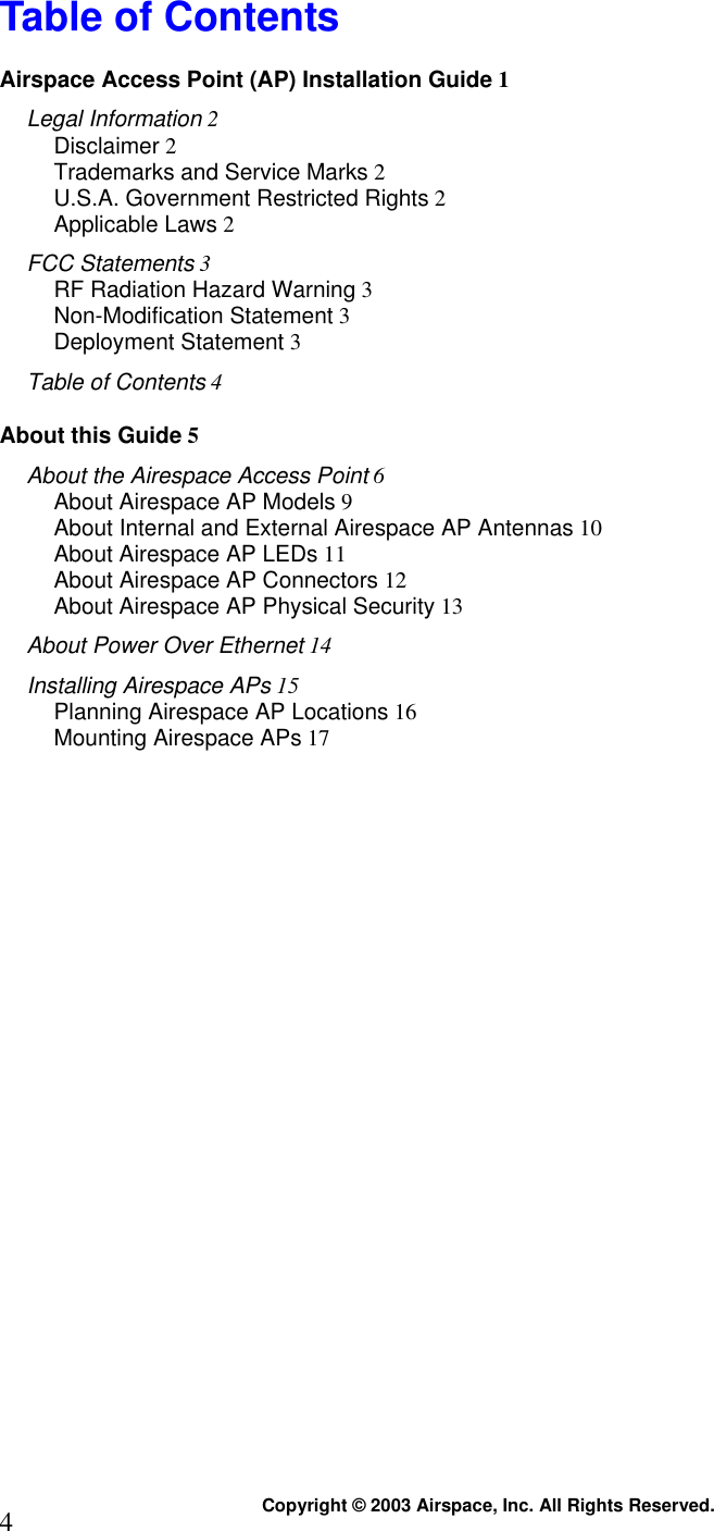  Copyright © 2003 Airspace, Inc. All Rights Reserved. 4 Table of Contents Airspace Access Point (AP) Installation Guide 1 Legal Information 2 Disclaimer 2 Trademarks and Service Marks 2 U.S.A. Government Restricted Rights 2 Applicable Laws 2 FCC Statements 3 RF Radiation Hazard Warning 3 Non-Modification Statement 3 Deployment Statement 3 Table of Contents 4 About this Guide 5 About the Airespace Access Point 6 About Airespace AP Models 9 About Internal and External Airespace AP Antennas 10 About Airespace AP LEDs 11 About Airespace AP Connectors 12 About Airespace AP Physical Security 13 About Power Over Ethernet 14 Installing Airespace APs 15 Planning Airespace AP Locations 16 Mounting Airespace APs 17  