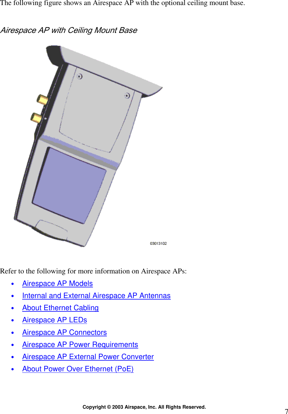  Copyright © 2003 Airspace, Inc. All Rights Reserved.  7The following figure shows an Airespace AP with the optional ceiling mount base.  Airespace AP with Ceiling Mount Base    Refer to the following for more information on Airespace APs: • Airespace AP Models • Internal and External Airespace AP Antennas • About Ethernet Cabling • Airespace AP LEDs • Airespace AP Connectors • Airespace AP Power Requirements • Airespace AP External Power Converter • About Power Over Ethernet (PoE) 