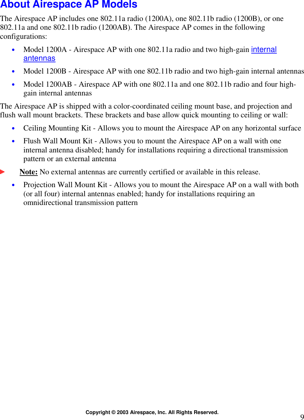  Copyright © 2003 Airespace, Inc. All Rights Reserved.  9 About Airespace AP Models The Airespace AP includes one 802.11a radio (1200A), one 802.11b radio (1200B), or one 802.11a and one 802.11b radio (1200AB). The Airespace AP comes in the following configurations: • Model 1200A - Airespace AP with one 802.11a radio and two high-gain internal antennas • Model 1200B - Airespace AP with one 802.11b radio and two high-gain internal antennas • Model 1200AB - Airespace AP with one 802.11a and one 802.11b radio and four high-gain internal antennas The Airespace AP is shipped with a color-coordinated ceiling mount base, and projection and flush wall mount brackets. These brackets and base allow quick mounting to ceiling or wall: • Ceiling Mounting Kit - Allows you to mount the Airespace AP on any horizontal surface • Flush Wall Mount Kit - Allows you to mount the Airespace AP on a wall with one internal antenna disabled; handy for installations requiring a directional transmission pattern or an external antenna  Note: No external antennas are currently certified or available in this release.  • Projection Wall Mount Kit - Allows you to mount the Airespace AP on a wall with both (or all four) internal antennas enabled; handy for installations requiring an omnidirectional transmission pattern   