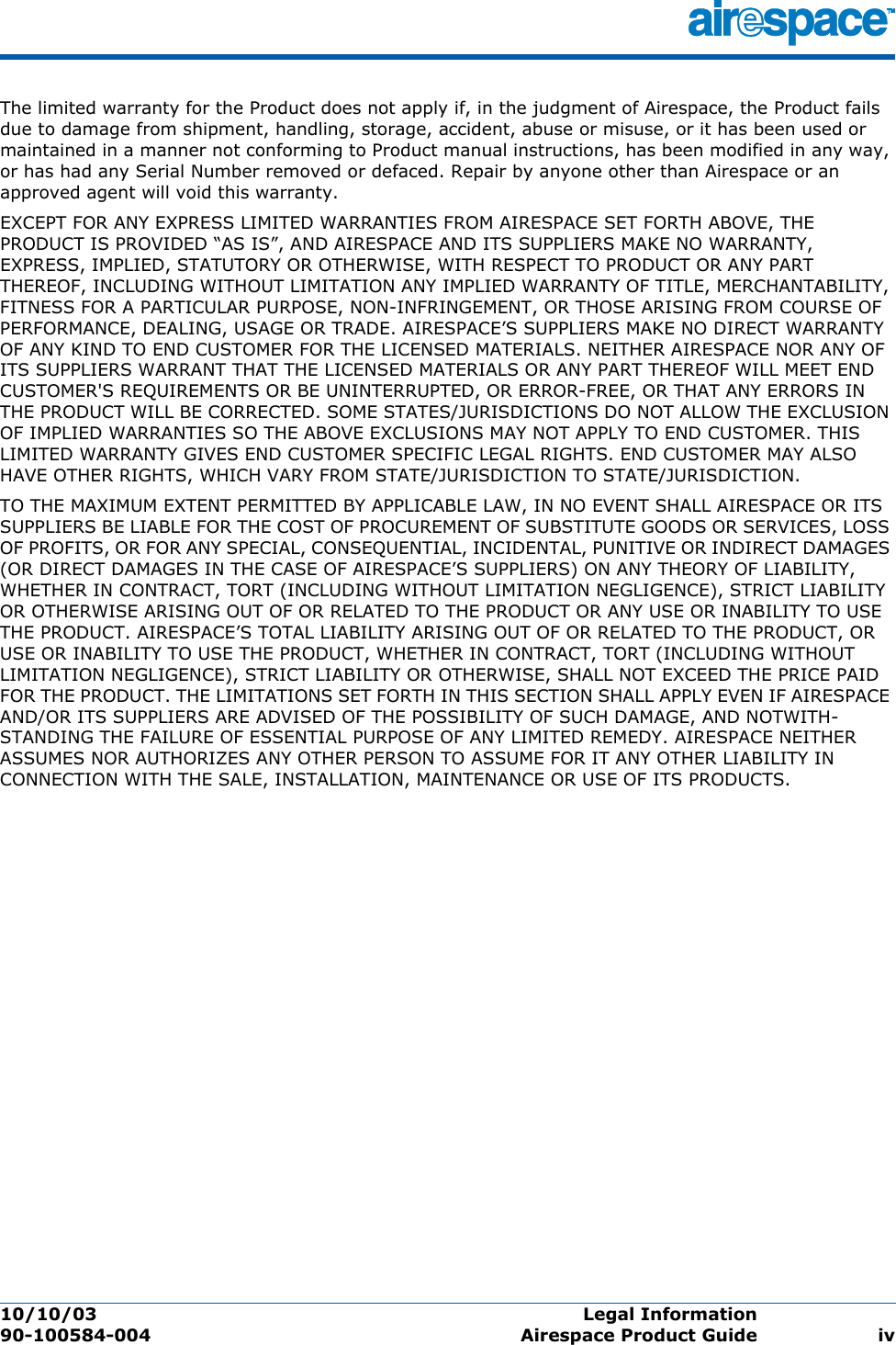 10/10/03 Legal Information  90-100584-004 Airespace Product Guide ivThe limited warranty for the Product does not apply if, in the judgment of Airespace, the Product fails due to damage from shipment, handling, storage, accident, abuse or misuse, or it has been used or maintained in a manner not conforming to Product manual instructions, has been modified in any way, or has had any Serial Number removed or defaced. Repair by anyone other than Airespace or an approved agent will void this warranty.EXCEPT FOR ANY EXPRESS LIMITED WARRANTIES FROM AIRESPACE SET FORTH ABOVE, THE PRODUCT IS PROVIDED “AS IS”, AND AIRESPACE AND ITS SUPPLIERS MAKE NO WARRANTY, EXPRESS, IMPLIED, STATUTORY OR OTHERWISE, WITH RESPECT TO PRODUCT OR ANY PART THEREOF, INCLUDING WITHOUT LIMITATION ANY IMPLIED WARRANTY OF TITLE, MERCHANTABILITY, FITNESS FOR A PARTICULAR PURPOSE, NON-INFRINGEMENT, OR THOSE ARISING FROM COURSE OF PERFORMANCE, DEALING, USAGE OR TRADE. AIRESPACE’S SUPPLIERS MAKE NO DIRECT WARRANTY OF ANY KIND TO END CUSTOMER FOR THE LICENSED MATERIALS. NEITHER AIRESPACE NOR ANY OF ITS SUPPLIERS WARRANT THAT THE LICENSED MATERIALS OR ANY PART THEREOF WILL MEET END CUSTOMER&apos;S REQUIREMENTS OR BE UNINTERRUPTED, OR ERROR-FREE, OR THAT ANY ERRORS IN THE PRODUCT WILL BE CORRECTED. SOME STATES/JURISDICTIONS DO NOT ALLOW THE EXCLUSION OF IMPLIED WARRANTIES SO THE ABOVE EXCLUSIONS MAY NOT APPLY TO END CUSTOMER. THIS LIMITED WARRANTY GIVES END CUSTOMER SPECIFIC LEGAL RIGHTS. END CUSTOMER MAY ALSO HAVE OTHER RIGHTS, WHICH VARY FROM STATE/JURISDICTION TO STATE/JURISDICTION.TO THE MAXIMUM EXTENT PERMITTED BY APPLICABLE LAW, IN NO EVENT SHALL AIRESPACE OR ITS SUPPLIERS BE LIABLE FOR THE COST OF PROCUREMENT OF SUBSTITUTE GOODS OR SERVICES, LOSS OF PROFITS, OR FOR ANY SPECIAL, CONSEQUENTIAL, INCIDENTAL, PUNITIVE OR INDIRECT DAMAGES (OR DIRECT DAMAGES IN THE CASE OF AIRESPACE’S SUPPLIERS) ON ANY THEORY OF LIABILITY, WHETHER IN CONTRACT, TORT (INCLUDING WITHOUT LIMITATION NEGLIGENCE), STRICT LIABILITY OR OTHERWISE ARISING OUT OF OR RELATED TO THE PRODUCT OR ANY USE OR INABILITY TO USE THE PRODUCT. AIRESPACE’S TOTAL LIABILITY ARISING OUT OF OR RELATED TO THE PRODUCT, OR USE OR INABILITY TO USE THE PRODUCT, WHETHER IN CONTRACT, TORT (INCLUDING WITHOUT LIMITATION NEGLIGENCE), STRICT LIABILITY OR OTHERWISE, SHALL NOT EXCEED THE PRICE PAID FOR THE PRODUCT. THE LIMITATIONS SET FORTH IN THIS SECTION SHALL APPLY EVEN IF AIRESPACE AND/OR ITS SUPPLIERS ARE ADVISED OF THE POSSIBILITY OF SUCH DAMAGE, AND NOTWITH-STANDING THE FAILURE OF ESSENTIAL PURPOSE OF ANY LIMITED REMEDY. AIRESPACE NEITHER ASSUMES NOR AUTHORIZES ANY OTHER PERSON TO ASSUME FOR IT ANY OTHER LIABILITY IN CONNECTION WITH THE SALE, INSTALLATION, MAINTENANCE OR USE OF ITS PRODUCTS.