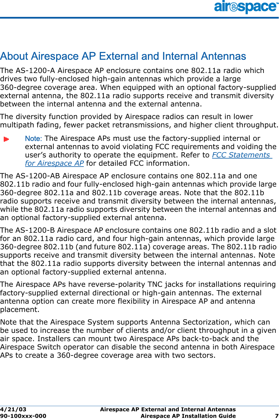 4/21/03 Airespace AP External and Internal Antennas  90-100xxx-000 Airespace AP Installation Guide 7Airespace AP External and Internal AntennasAbout Airespace AP External and Internal AntennasThe AS-1200-A Airespace AP enclosure contains one 802.11a radio which drives two fully-enclosed high-gain antennas which provide a large 360-degree coverage area. When equipped with an optional factory-supplied external antenna, the 802.11a radio supports receive and transmit diversity between the internal antenna and the external antenna. The diversity function provided by Airespace radios can result in lower multipath fading, fewer packet retransmissions, and higher client throughput.Note: The Airespace APs must use the factory-supplied internal or external antennas to avoid violating FCC requirements and voiding the user’s authority to operate the equipment. Refer to FCC Statements for Airespace AP for detailed FCC information.The AS-1200-AB Airespace AP enclosure contains one 802.11a and one 802.11b radio and four fully-enclosed high-gain antennas which provide large 360-degree 802.11a and 802.11b coverage areas. Note that the 802.11b radio supports receive and transmit diversity between the internal antennas, while the 802.11a radio supports diversity between the internal antennas and an optional factory-supplied external antenna. The AS-1200-B Airespace AP enclosure contains one 802.11b radio and a slot for an 802.11a radio card, and four high-gain antennas, which provide large 360-degree 802.11b (and future 802.11a) coverage areas. The 802.11b radio supports receive and transmit diversity between the internal antennas. Note that the 802.11a radio supports diversity between the internal antennas and an optional factory-supplied external antenna.The Airespace APs have reverse-polarity TNC jacks for installations requiring factory-supplied external directional or high-gain antennas. The external antenna option can create more flexibility in Airespace AP and antenna placement. Note that the Airespace System supports Antenna Sectorization, which can be used to increase the number of clients and/or client throughput in a given air space. Installers can mount two Airespace APs back-to-back and the Airespace Switch operator can disable the second antenna in both Airespace APs to create a 360-degree coverage area with two sectors.