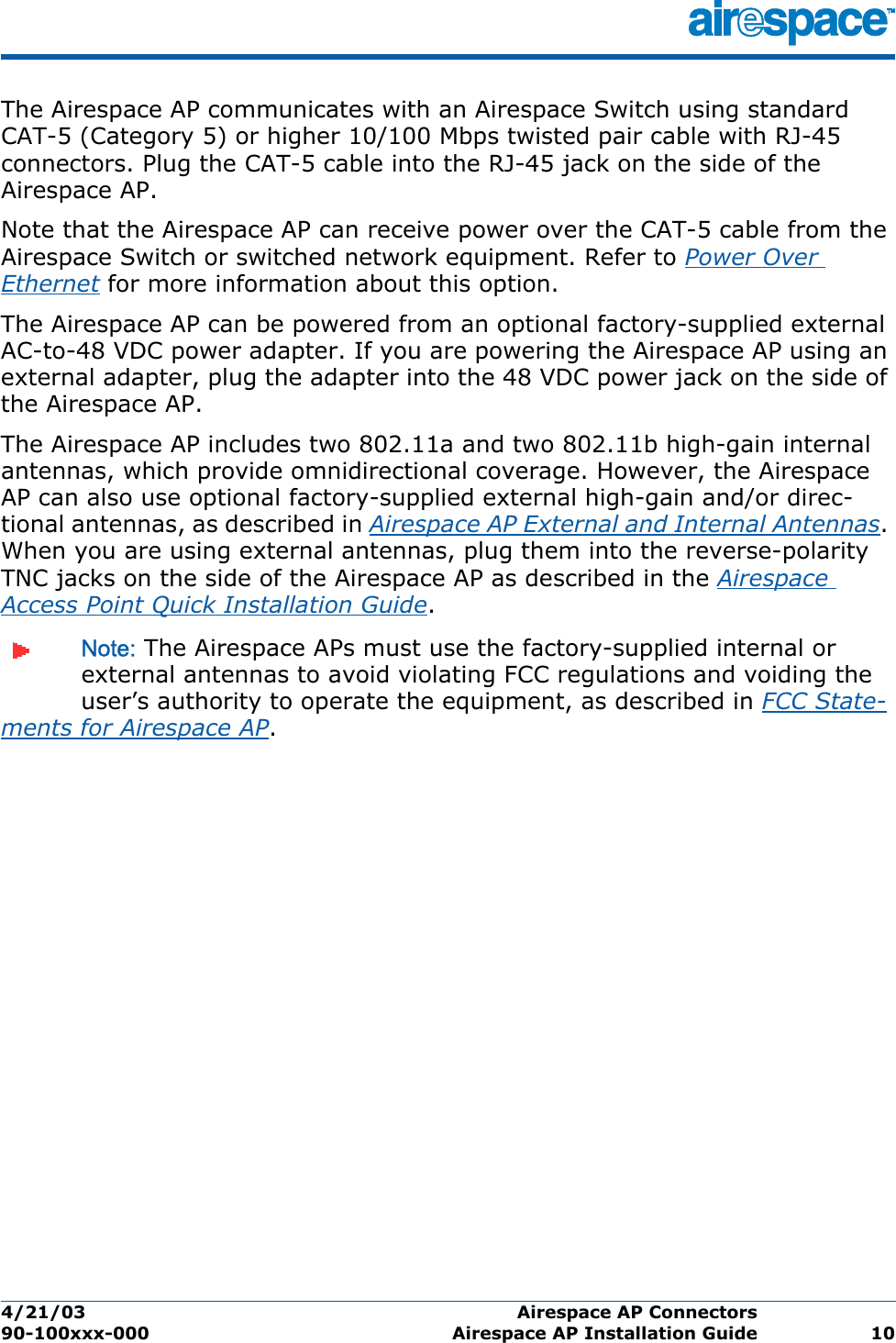 4/21/03 Airespace AP Connectors  90-100xxx-000 Airespace AP Installation Guide 10The Airespace AP communicates with an Airespace Switch using standard CAT-5 (Category 5) or higher 10/100 Mbps twisted pair cable with RJ-45 connectors. Plug the CAT-5 cable into the RJ-45 jack on the side of the Airespace AP. Note that the Airespace AP can receive power over the CAT-5 cable from the Airespace Switch or switched network equipment. Refer to Power Over Ethernet for more information about this option.The Airespace AP can be powered from an optional factory-supplied external AC-to-48 VDC power adapter. If you are powering the Airespace AP using an external adapter, plug the adapter into the 48 VDC power jack on the side of the Airespace AP.The Airespace AP includes two 802.11a and two 802.11b high-gain internal antennas, which provide omnidirectional coverage. However, the Airespace AP can also use optional factory-supplied external high-gain and/or direc-tional antennas, as described in Airespace AP External and Internal Antennas. When you are using external antennas, plug them into the reverse-polarity TNC jacks on the side of the Airespace AP as described in the Airespace Access Point Quick Installation Guide. Note: The Airespace APs must use the factory-supplied internal or external antennas to avoid violating FCC regulations and voiding the user’s authority to operate the equipment, as described in FCC State-ments for Airespace AP.