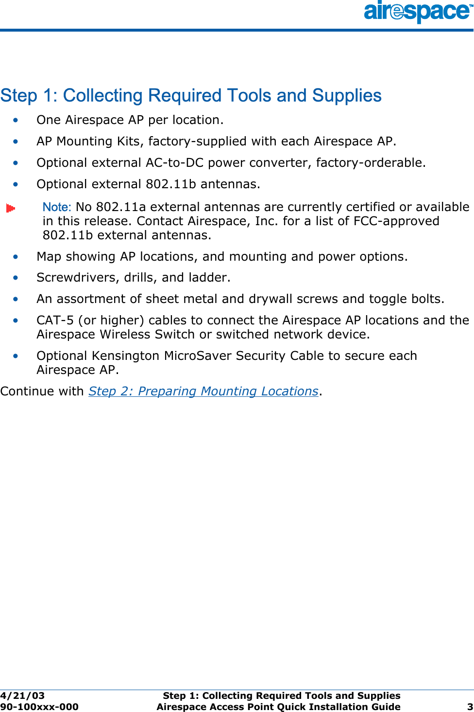 4/21/03 Step 1: Collecting Required Tools and Supplies  90-100xxx-000 Airespace Access Point Quick Installation Guide 3Step 1: Collecting Required Tools and SuppliesStep 1: Collecting Required Tools and Supplies•One Airespace AP per location.•AP Mounting Kits, factory-supplied with each Airespace AP.•Optional external AC-to-DC power converter, factory-orderable.•Optional external 802.11b antennas.Note: No 802.11a external antennas are currently certified or available in this release. Contact Airespace, Inc. for a list of FCC-approved 802.11b external antennas. •Map showing AP locations, and mounting and power options.•Screwdrivers, drills, and ladder.•An assortment of sheet metal and drywall screws and toggle bolts. •CAT-5 (or higher) cables to connect the Airespace AP locations and the Airespace Wireless Switch or switched network device.•Optional Kensington MicroSaver Security Cable to secure each Airespace AP. Continue with Step 2: Preparing Mounting Locations.