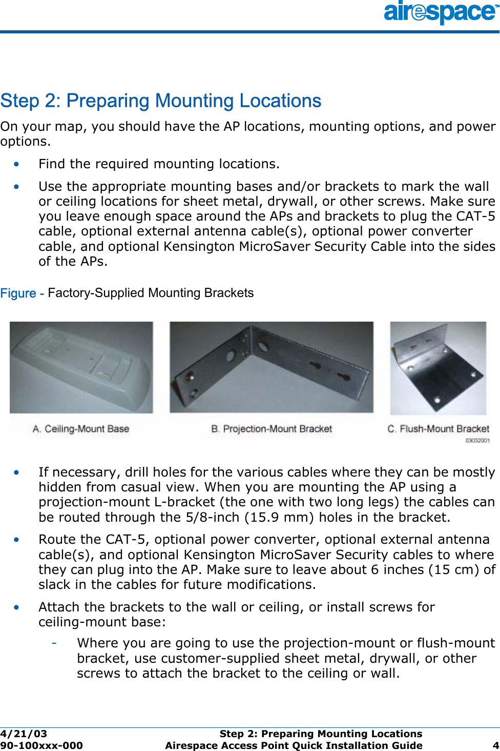 4/21/03 Step 2: Preparing Mounting Locations  90-100xxx-000 Airespace Access Point Quick Installation Guide 4Step 2: Preparing Mounting LocationsStep 2: Preparing Mounting LocationsOn your map, you should have the AP locations, mounting options, and power options.•Find the required mounting locations.•Use the appropriate mounting bases and/or brackets to mark the wall or ceiling locations for sheet metal, drywall, or other screws. Make sure you leave enough space around the APs and brackets to plug the CAT-5 cable, optional external antenna cable(s), optional power converter cable, and optional Kensington MicroSaver Security Cable into the sides of the APs.Figure - Factory-Supplied Mounting Brackets•If necessary, drill holes for the various cables where they can be mostly hidden from casual view. When you are mounting the AP using a projection-mount L-bracket (the one with two long legs) the cables can be routed through the 5/8-inch (15.9 mm) holes in the bracket.•Route the CAT-5, optional power converter, optional external antenna cable(s), and optional Kensington MicroSaver Security cables to where they can plug into the AP. Make sure to leave about 6 inches (15 cm) of slack in the cables for future modifications.•Attach the brackets to the wall or ceiling, or install screws for ceiling-mount base:-Where you are going to use the projection-mount or flush-mount bracket, use customer-supplied sheet metal, drywall, or other screws to attach the bracket to the ceiling or wall.