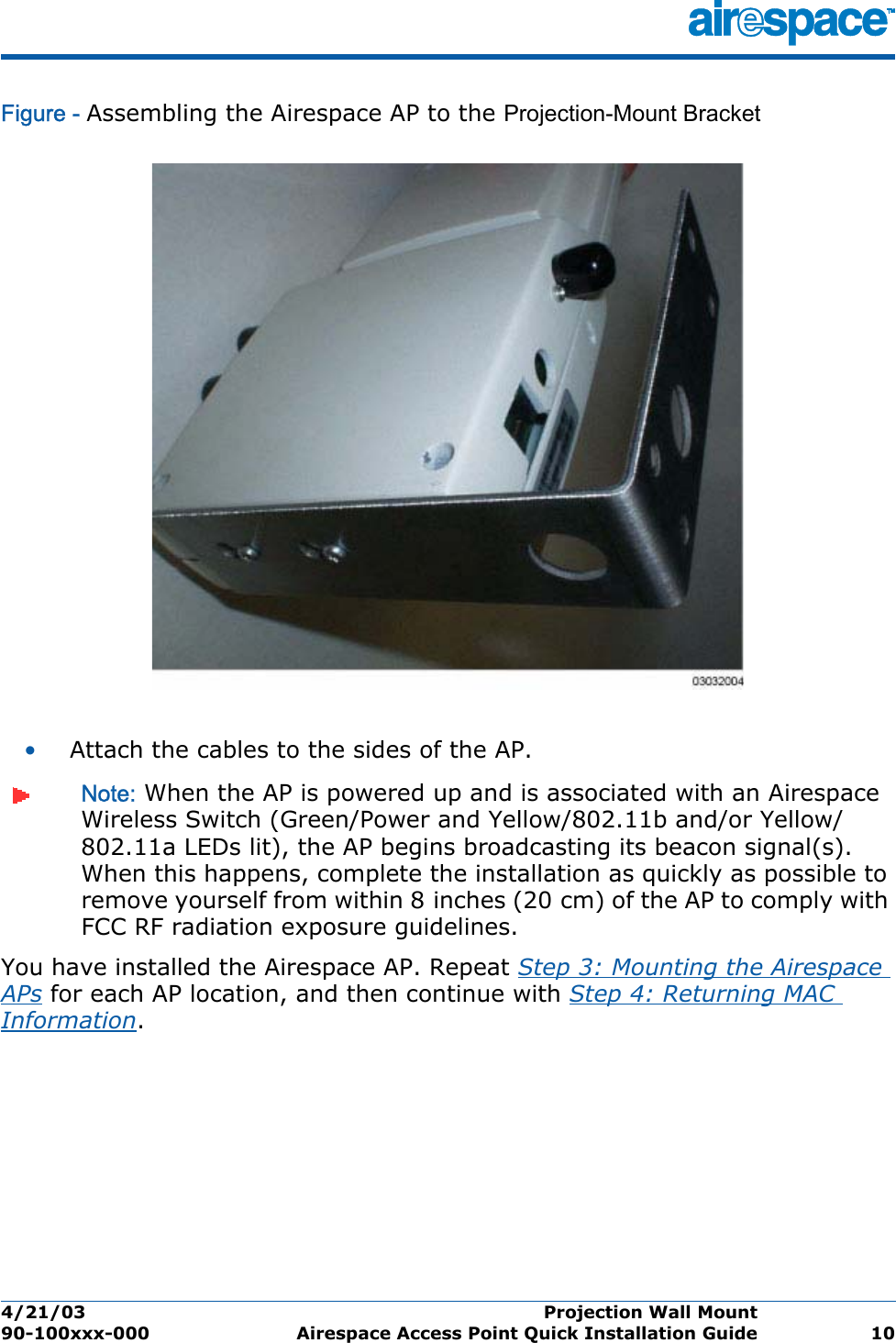 4/21/03 Projection Wall Mount  90-100xxx-000 Airespace Access Point Quick Installation Guide 10Figure - Assembling the Airespace AP to the Projection-Mount Bracket•Attach the cables to the sides of the AP.Note: When the AP is powered up and is associated with an Airespace Wireless Switch (Green/Power and Yellow/802.11b and/or Yellow/802.11a LEDs lit), the AP begins broadcasting its beacon signal(s). When this happens, complete the installation as quickly as possible to remove yourself from within 8 inches (20 cm) of the AP to comply with FCC RF radiation exposure guidelines.You have installed the Airespace AP. Repeat Step 3: Mounting the Airespace APs for each AP location, and then continue with Step 4: Returning MAC Information.