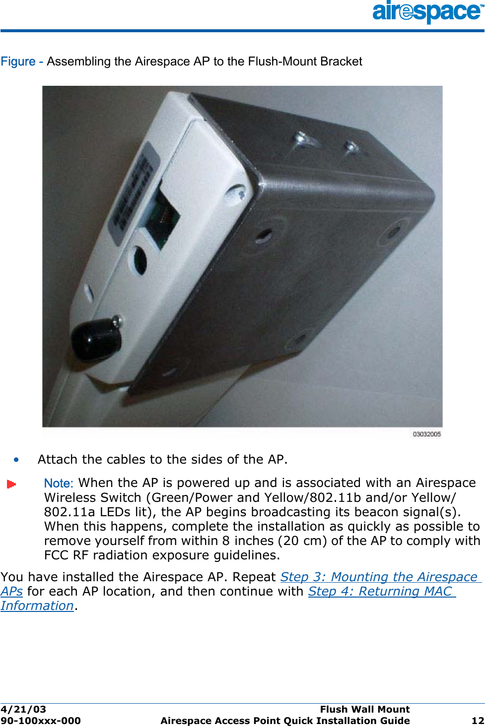 4/21/03 Flush Wall Mount  90-100xxx-000 Airespace Access Point Quick Installation Guide 12Figure - Assembling the Airespace AP to the Flush-Mount Bracket•Attach the cables to the sides of the AP.Note: When the AP is powered up and is associated with an Airespace Wireless Switch (Green/Power and Yellow/802.11b and/or Yellow/802.11a LEDs lit), the AP begins broadcasting its beacon signal(s). When this happens, complete the installation as quickly as possible to remove yourself from within 8 inches (20 cm) of the AP to comply with FCC RF radiation exposure guidelines.You have installed the Airespace AP. Repeat Step 3: Mounting the Airespace APs for each AP location, and then continue with Step 4: Returning MAC Information.