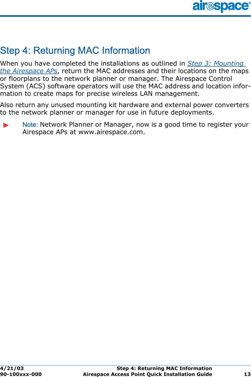 4/21/03 Step 4: Returning MAC Information  90-100xxx-000 Airespace Access Point Quick Installation Guide 13Step 4: Returning MAC InformationStep 4: Returning MAC InformationWhen you have completed the installations as outlined in Step 3: Mounting the Airespace APs, return the MAC addresses and their locations on the maps or floorplans to the network planner or manager. The Airespace Control System (ACS) software operators will use the MAC address and location infor-mation to create maps for precise wireless LAN management.Also return any unused mounting kit hardware and external power converters to the network planner or manager for use in future deployments.Note: Network Planner or Manager, now is a good time to register your Airespace APs at www.airespace.com.