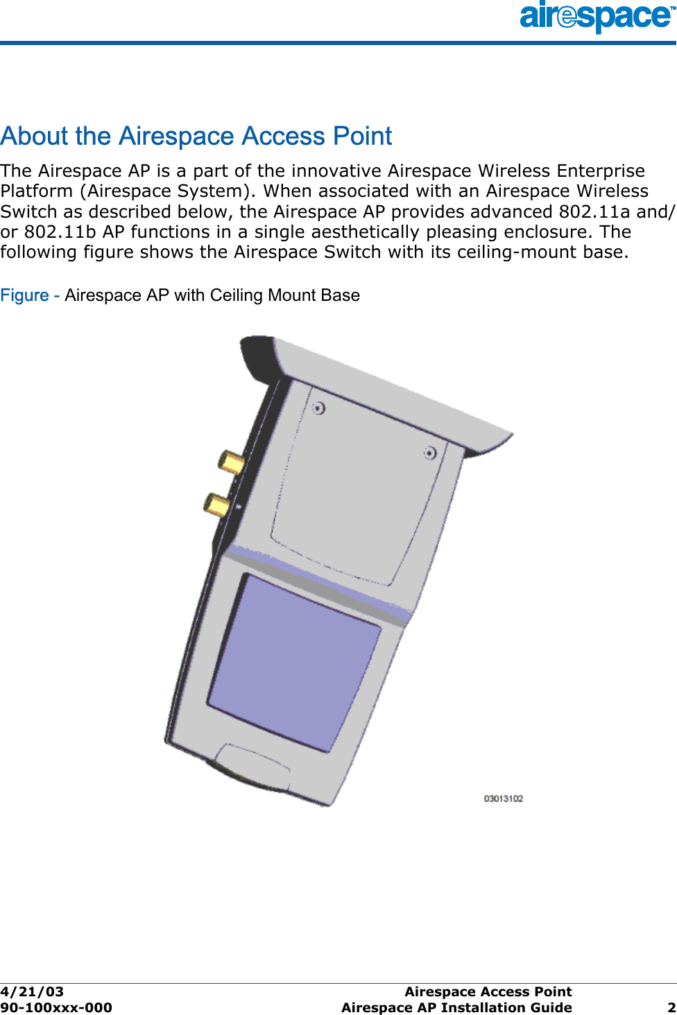 4/21/03 Airespace Access Point  90-100xxx-000 Airespace AP Installation Guide 2Airespace Access PointAbout the Airespace Access PointThe Airespace AP is a part of the innovative Airespace Wireless Enterprise Platform (Airespace System). When associated with an Airespace Wireless Switch as described below, the Airespace AP provides advanced 802.11a and/or 802.11b AP functions in a single aesthetically pleasing enclosure. The following figure shows the Airespace Switch with its ceiling-mount base.Figure - Airespace AP with Ceiling Mount Base