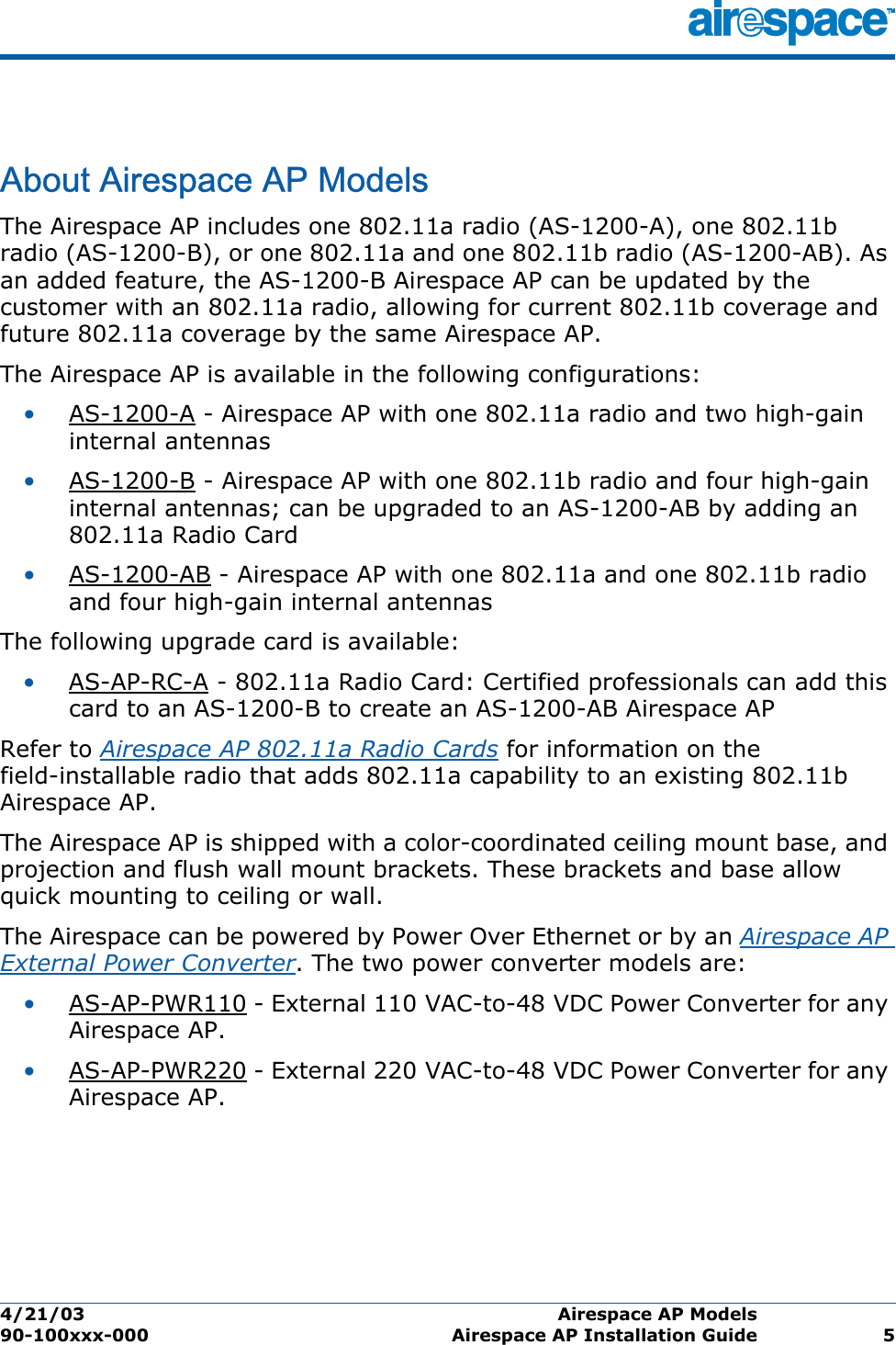 4/21/03 Airespace AP Models  90-100xxx-000 Airespace AP Installation Guide 5Airespace AP ModelsAbout Airespace AP ModelsThe Airespace AP includes one 802.11a radio (AS-1200-A), one 802.11b radio (AS-1200-B), or one 802.11a and one 802.11b radio (AS-1200-AB). As an added feature, the AS-1200-B Airespace AP can be updated by the customer with an 802.11a radio, allowing for current 802.11b coverage and future 802.11a coverage by the same Airespace AP. The Airespace AP is available in the following configurations:•AS-1200-A - Airespace AP with one 802.11a radio and two high-gain internal antennas•AS-1200-B - Airespace AP with one 802.11b radio and four high-gain internal antennas; can be upgraded to an AS-1200-AB by adding an 802.11a Radio Card•AS-1200-AB - Airespace AP with one 802.11a and one 802.11b radio and four high-gain internal antennasThe following upgrade card is available:•AS-AP-RC-A - 802.11a Radio Card: Certified professionals can add this card to an AS-1200-B to create an AS-1200-AB Airespace APRefer to Airespace AP 802.11a Radio Cards for information on the field-installable radio that adds 802.11a capability to an existing 802.11b Airespace AP.The Airespace AP is shipped with a color-coordinated ceiling mount base, and projection and flush wall mount brackets. These brackets and base allow quick mounting to ceiling or wall.The Airespace can be powered by Power Over Ethernet or by an Airespace AP External Power Converter. The two power converter models are:•AS-AP-PWR110 - External 110 VAC-to-48 VDC Power Converter for any Airespace AP.•AS-AP-PWR220 - External 220 VAC-to-48 VDC Power Converter for any Airespace AP.