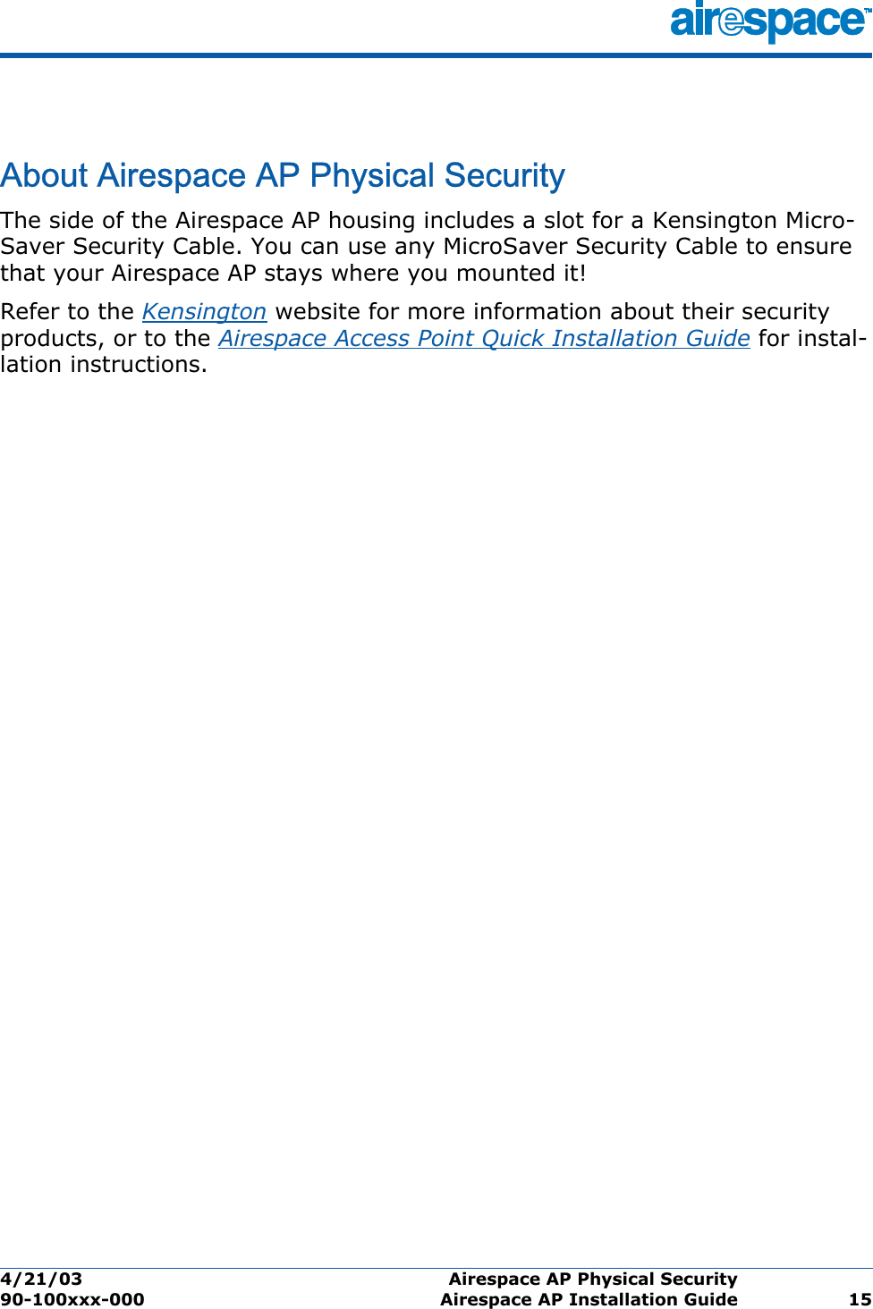 4/21/03 Airespace AP Physical Security  90-100xxx-000 Airespace AP Installation Guide 15Airespace AP Physical SecurityAbout Airespace AP Physical SecurityThe side of the Airespace AP housing includes a slot for a Kensington Micro-Saver Security Cable. You can use any MicroSaver Security Cable to ensure that your Airespace AP stays where you mounted it!Refer to the Kensington website for more information about their security products, or to the Airespace Access Point Quick Installation Guide for instal-lation instructions.