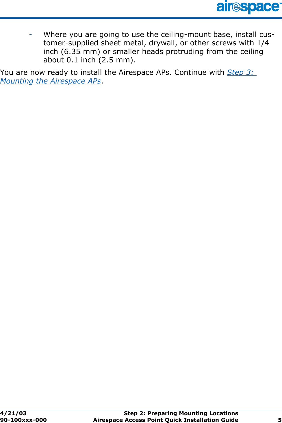 4/21/03 Step 2: Preparing Mounting Locations  90-100xxx-000 Airespace Access Point Quick Installation Guide 5-Where you are going to use the ceiling-mount base, install cus-tomer-supplied sheet metal, drywall, or other screws with 1/4 inch (6.35 mm) or smaller heads protruding from the ceiling about 0.1 inch (2.5 mm).You are now ready to install the Airespace APs. Continue with Step 3: Mounting the Airespace APs.