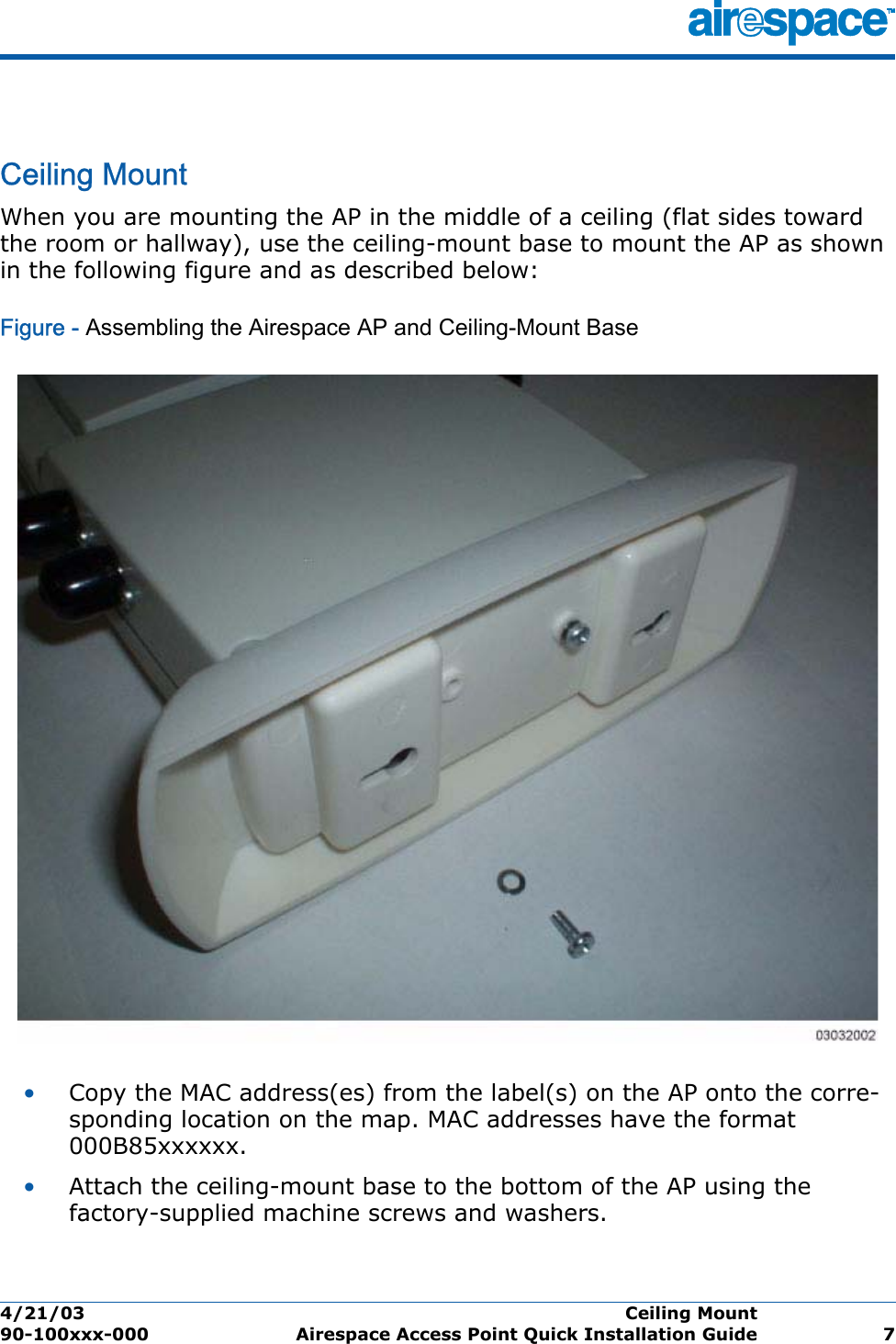 4/21/03 Ceiling Mount  90-100xxx-000 Airespace Access Point Quick Installation Guide 7Ceiling MountCeiling MountWhen you are mounting the AP in the middle of a ceiling (flat sides toward the room or hallway), use the ceiling-mount base to mount the AP as shown in the following figure and as described below:Figure - Assembling the Airespace AP and Ceiling-Mount Base•Copy the MAC address(es) from the label(s) on the AP onto the corre-sponding location on the map. MAC addresses have the format 000B85xxxxxx.•Attach the ceiling-mount base to the bottom of the AP using the factory-supplied machine screws and washers.