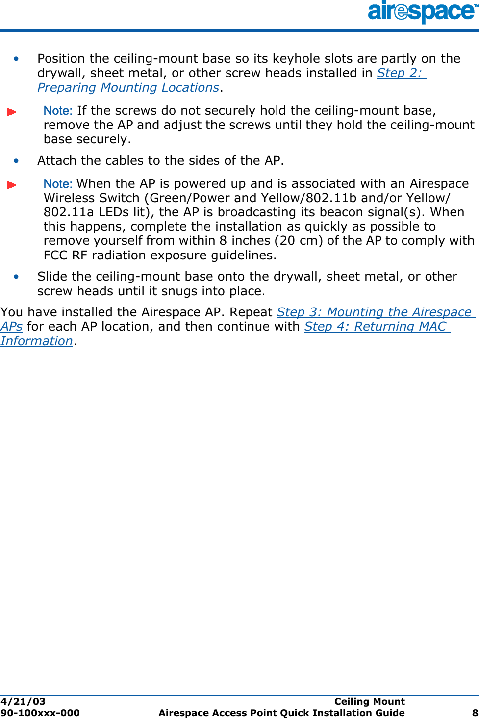 4/21/03 Ceiling Mount  90-100xxx-000 Airespace Access Point Quick Installation Guide 8•Position the ceiling-mount base so its keyhole slots are partly on the drywall, sheet metal, or other screw heads installed in Step 2: Preparing Mounting Locations.Note: If the screws do not securely hold the ceiling-mount base, remove the AP and adjust the screws until they hold the ceiling-mount base securely.•Attach the cables to the sides of the AP.Note: When the AP is powered up and is associated with an Airespace Wireless Switch (Green/Power and Yellow/802.11b and/or Yellow/802.11a LEDs lit), the AP is broadcasting its beacon signal(s). When this happens, complete the installation as quickly as possible to remove yourself from within 8 inches (20 cm) of the AP to comply with FCC RF radiation exposure guidelines.•Slide the ceiling-mount base onto the drywall, sheet metal, or other screw heads until it snugs into place.You have installed the Airespace AP. Repeat Step 3: Mounting the Airespace APs for each AP location, and then continue with Step 4: Returning MAC Information.