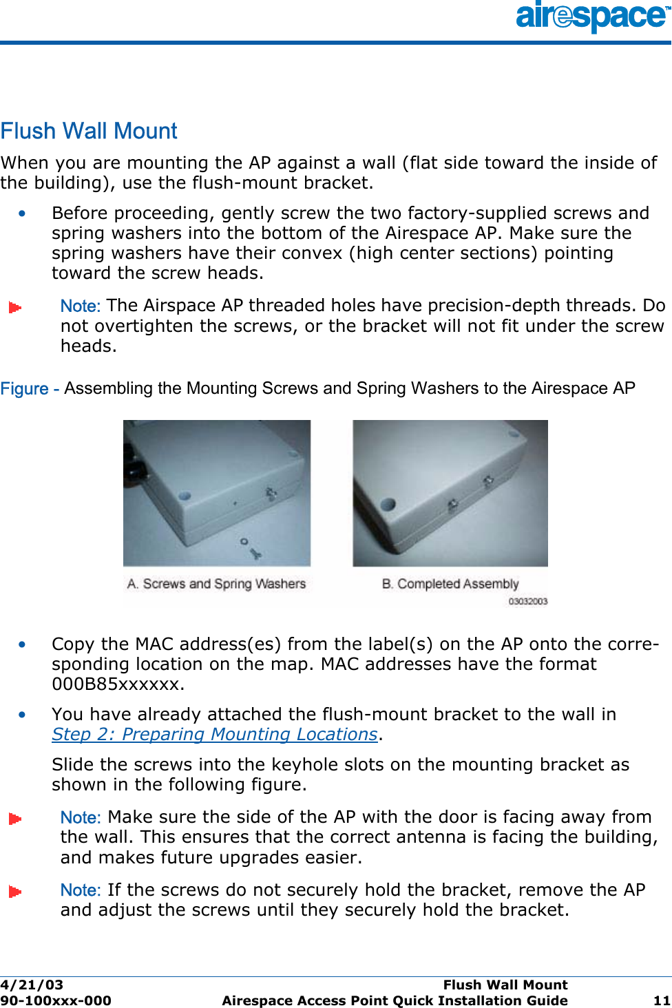 4/21/03 Flush Wall Mount  90-100xxx-000 Airespace Access Point Quick Installation Guide 11Flush Wall MountFlush Wall MountWhen you are mounting the AP against a wall (flat side toward the inside of the building), use the flush-mount bracket.•Before proceeding, gently screw the two factory-supplied screws and spring washers into the bottom of the Airespace AP. Make sure the spring washers have their convex (high center sections) pointing toward the screw heads.Note: The Airspace AP threaded holes have precision-depth threads. Do not overtighten the screws, or the bracket will not fit under the screw heads.Figure - Assembling the Mounting Screws and Spring Washers to the Airespace AP•Copy the MAC address(es) from the label(s) on the AP onto the corre-sponding location on the map. MAC addresses have the format 000B85xxxxxx.•You have already attached the flush-mount bracket to the wall in Step 2: Preparing Mounting Locations.Slide the screws into the keyhole slots on the mounting bracket as shown in the following figure.Note: Make sure the side of the AP with the door is facing away from the wall. This ensures that the correct antenna is facing the building, and makes future upgrades easier.Note: If the screws do not securely hold the bracket, remove the AP and adjust the screws until they securely hold the bracket.