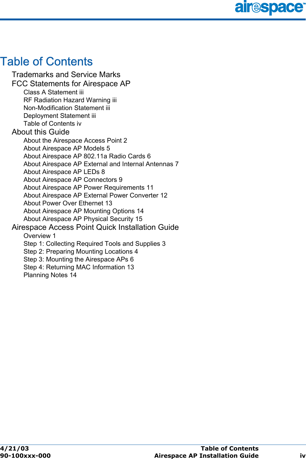 4/21/03 Table of Contents  90-100xxx-000 Airespace AP Installation Guide ivTable of ContentsTable of ContentsTrademarks and Service MarksFCC Statements for Airespace APClass A Statement iiiRF Radiation Hazard Warning iiiNon-Modification Statement iiiDeployment Statement iiiTable of Contents ivAbout this GuideAbout the Airespace Access Point 2About Airespace AP Models 5About Airespace AP 802.11a Radio Cards 6About Airespace AP External and Internal Antennas 7About Airespace AP LEDs 8About Airespace AP Connectors 9About Airespace AP Power Requirements 11About Airespace AP External Power Converter 12About Power Over Ethernet 13About Airespace AP Mounting Options 14About Airespace AP Physical Security 15Airespace Access Point Quick Installation GuideOverview 1Step 1: Collecting Required Tools and Supplies 3Step 2: Preparing Mounting Locations 4Step 3: Mounting the Airespace APs 6Step 4: Returning MAC Information 13Planning Notes 14