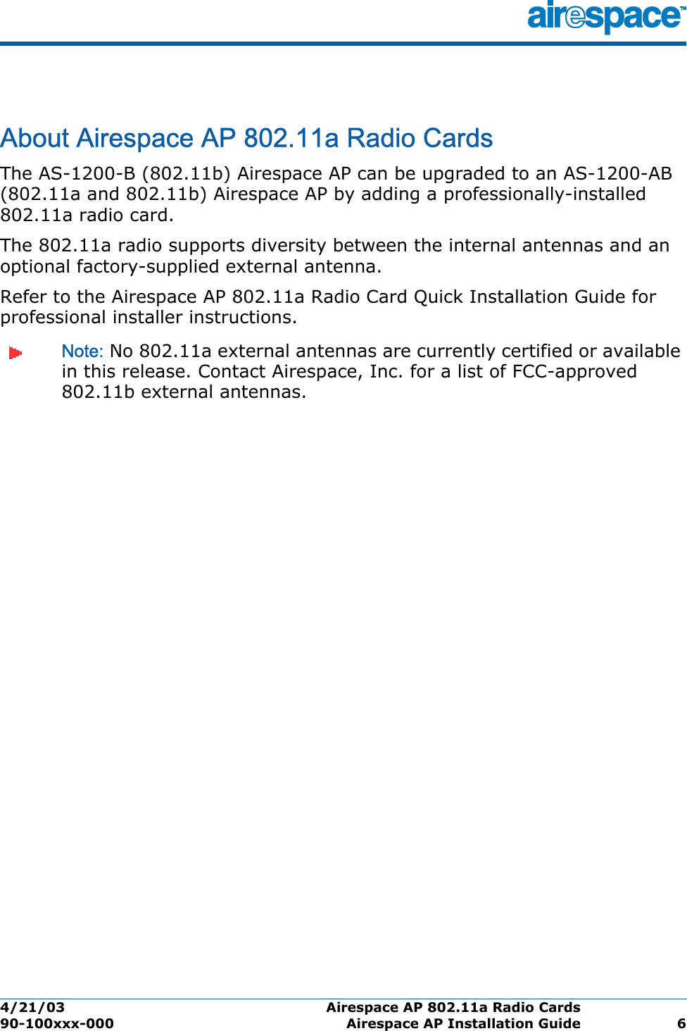 4/21/03 Airespace AP 802.11a Radio Cards  90-100xxx-000 Airespace AP Installation Guide 6Airespace AP 802.11a Radio CardsAbout Airespace AP 802.11a Radio CardsThe AS-1200-B (802.11b) Airespace AP can be upgraded to an AS-1200-AB (802.11a and 802.11b) Airespace AP by adding a professionally-installed 802.11a radio card. The 802.11a radio supports diversity between the internal antennas and an optional factory-supplied external antenna. Refer to the Airespace AP 802.11a Radio Card Quick Installation Guide for professional installer instructions. Note: No 802.11a external antennas are currently certified or available in this release. Contact Airespace, Inc. for a list of FCC-approved 802.11b external antennas. 