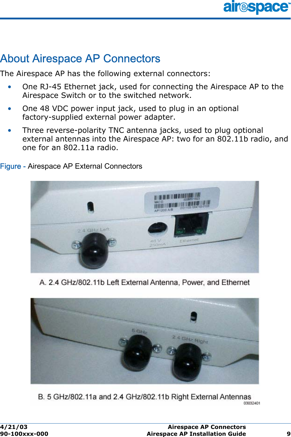 4/21/03 Airespace AP Connectors  90-100xxx-000 Airespace AP Installation Guide 9Airespace AP ConnectorsAbout Airespace AP ConnectorsThe Airespace AP has the following external connectors:•One RJ-45 Ethernet jack, used for connecting the Airespace AP to the Airespace Switch or to the switched network.•One 48 VDC power input jack, used to plug in an optional factory-supplied external power adapter.•Three reverse-polarity TNC antenna jacks, used to plug optional external antennas into the Airespace AP: two for an 802.11b radio, and one for an 802.11a radio.Figure - Airespace AP External Connectors