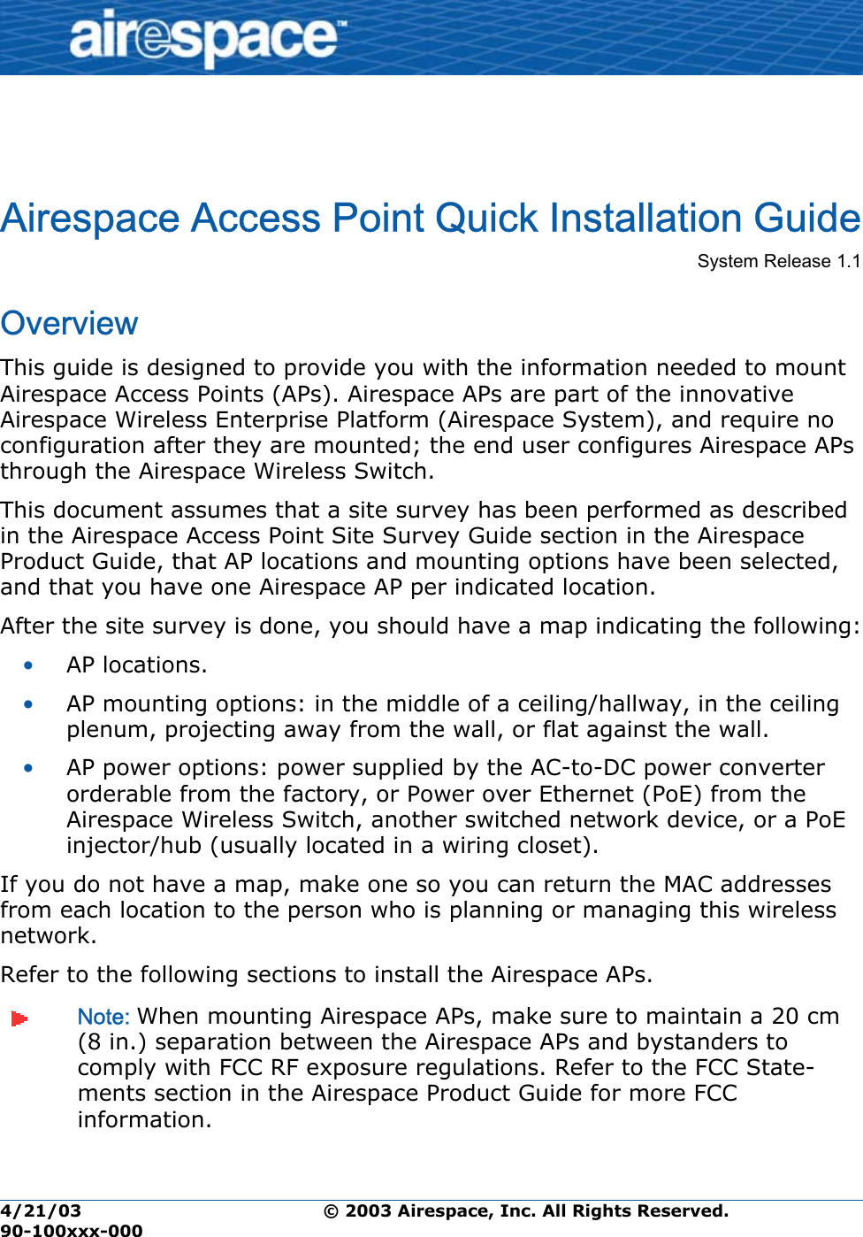 4/21/03 © 2003 Airespace, Inc. All Rights Reserved.  90-100xxx-000Airespace Access Point Quick Installation GuideAirespace Access Point Quick Installation GuideSystem Release 1.1  OverviewThis guide is designed to provide you with the information needed to mount Airespace Access Points (APs). Airespace APs are part of the innovative Airespace Wireless Enterprise Platform (Airespace System), and require no configuration after they are mounted; the end user configures Airespace APs through the Airespace Wireless Switch. This document assumes that a site survey has been performed as described in the Airespace Access Point Site Survey Guide section in the Airespace Product Guide, that AP locations and mounting options have been selected, and that you have one Airespace AP per indicated location. After the site survey is done, you should have a map indicating the following:•AP locations.•AP mounting options: in the middle of a ceiling/hallway, in the ceiling plenum, projecting away from the wall, or flat against the wall.•AP power options: power supplied by the AC-to-DC power converter orderable from the factory, or Power over Ethernet (PoE) from the Airespace Wireless Switch, another switched network device, or a PoE injector/hub (usually located in a wiring closet).If you do not have a map, make one so you can return the MAC addresses from each location to the person who is planning or managing this wireless network.Refer to the following sections to install the Airespace APs.Note: When mounting Airespace APs, make sure to maintain a 20 cm (8 in.) separation between the Airespace APs and bystanders to comply with FCC RF exposure regulations. Refer to the FCC State-ments section in the Airespace Product Guide for more FCC information.