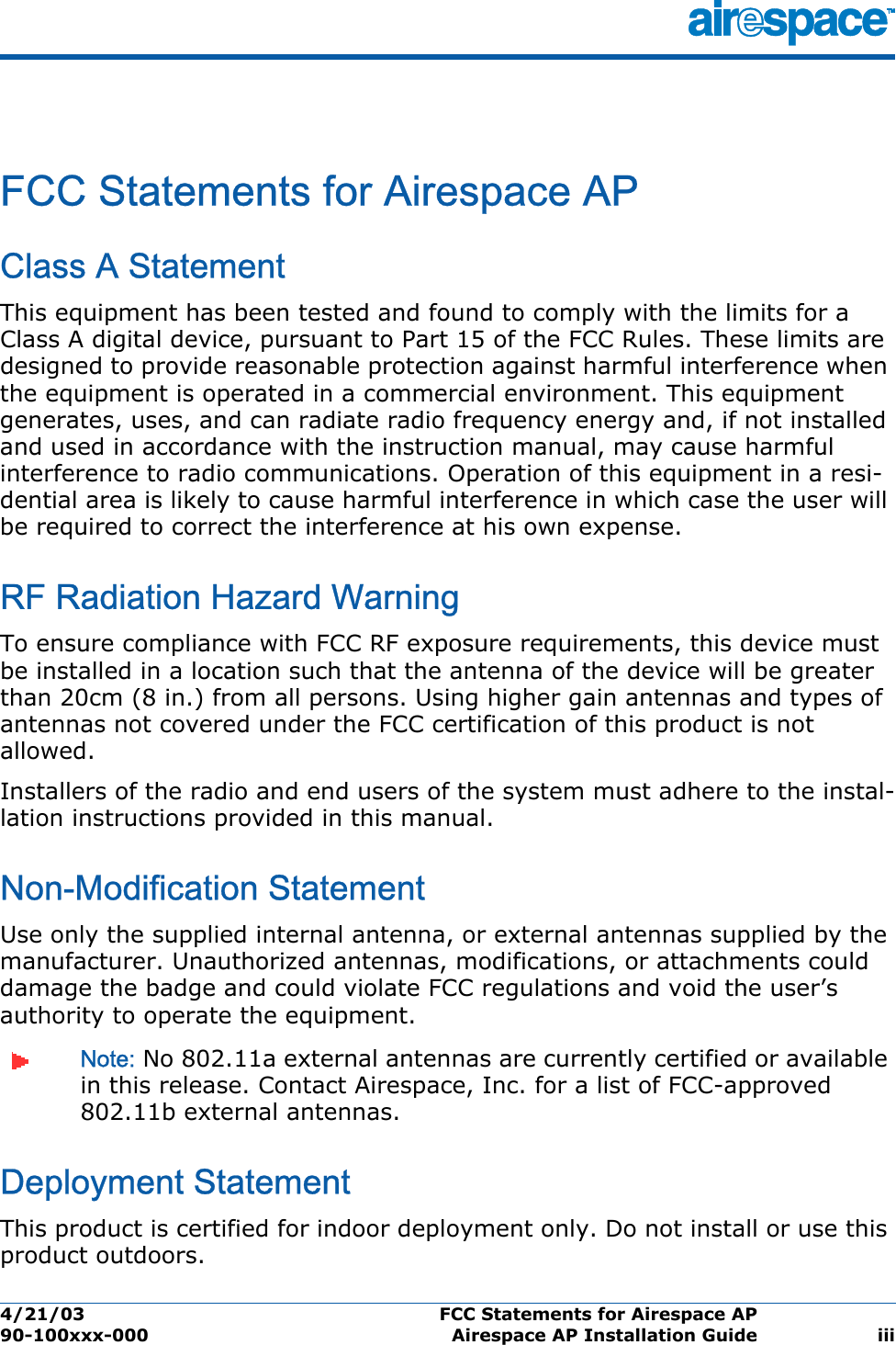 4/21/03 FCC Statements for Airespace AP  90-100xxx-000 Airespace AP Installation Guide iiiFCC Statements for Airespace APFCC Statements for Airespace APClass A StatementThis equipment has been tested and found to comply with the limits for a Class A digital device, pursuant to Part 15 of the FCC Rules. These limits are designed to provide reasonable protection against harmful interference when the equipment is operated in a commercial environment. This equipment generates, uses, and can radiate radio frequency energy and, if not installed and used in accordance with the instruction manual, may cause harmful interference to radio communications. Operation of this equipment in a resi-dential area is likely to cause harmful interference in which case the user will be required to correct the interference at his own expense.RF Radiation Hazard WarningTo ensure compliance with FCC RF exposure requirements, this device must be installed in a location such that the antenna of the device will be greater than 20cm (8 in.) from all persons. Using higher gain antennas and types of antennas not covered under the FCC certification of this product is not allowed. Installers of the radio and end users of the system must adhere to the instal-lation instructions provided in this manual.Non-Modification StatementUse only the supplied internal antenna, or external antennas supplied by the manufacturer. Unauthorized antennas, modifications, or attachments could damage the badge and could violate FCC regulations and void the user’s authority to operate the equipment.Note: No 802.11a external antennas are currently certified or available in this release. Contact Airespace, Inc. for a list of FCC-approved 802.11b external antennas. Deployment StatementThis product is certified for indoor deployment only. Do not install or use this product outdoors.