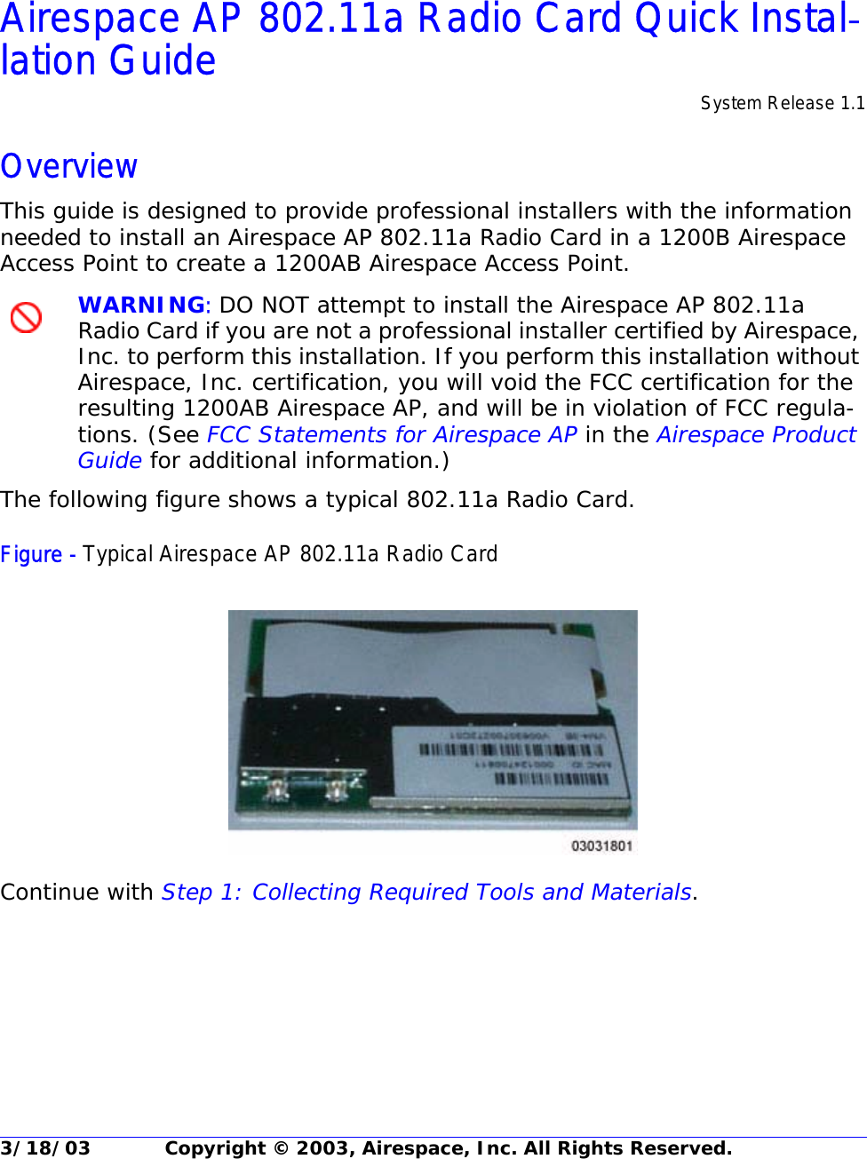 3/18/03 Copyright © 2003, Airespace, Inc. All Rights Reserved.Airespace AP 802.11a Radio Card Quick Installation GuideAirespace AP 802.11a Radio Card Quick Instal-lation Guide System Release 1.1OverviewThis guide is designed to provide professional installers with the information needed to install an Airespace AP 802.11a Radio Card in a 1200B Airespace Access Point to create a 1200AB Airespace Access Point.WARNING: DO NOT attempt to install the Airespace AP 802.11a Radio Card if you are not a professional installer certified by Airespace, Inc. to perform this installation. If you perform this installation without Airespace, Inc. certification, you will void the FCC certification for the resulting 1200AB Airespace AP, and will be in violation of FCC regula-tions. (See FCC Statements for Airespace AP in the Airespace Product Guide for additional information.)The following figure shows a typical 802.11a Radio Card.Figure - Typical Airespace AP 802.11a Radio CardContinue with Step 1: Collecting Required Tools and Materials.