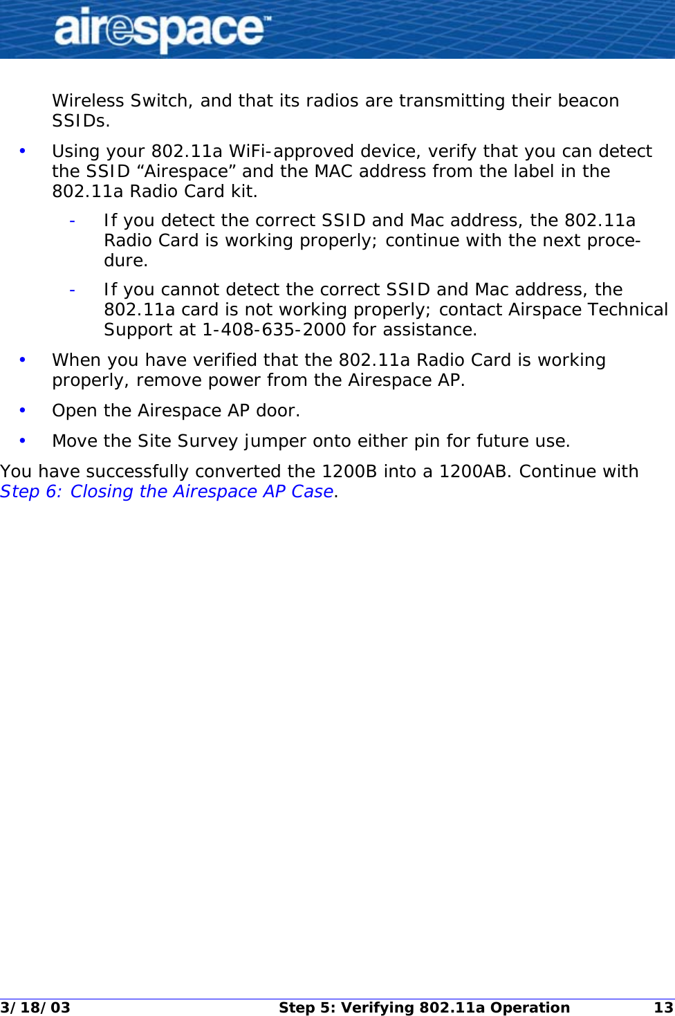 3/18/03 Step 5: Verifying 802.11a Operation 13Wireless Switch, and that its radios are transmitting their beacon SSIDs.•Using your 802.11a WiFi-approved device, verify that you can detect the SSID “Airespace” and the MAC address from the label in the 802.11a Radio Card kit.-If you detect the correct SSID and Mac address, the 802.11a Radio Card is working properly; continue with the next proce-dure.-If you cannot detect the correct SSID and Mac address, the 802.11a card is not working properly; contact Airspace Technical Support at 1-408-635-2000 for assistance.•When you have verified that the 802.11a Radio Card is working properly, remove power from the Airespace AP.•Open the Airespace AP door.•Move the Site Survey jumper onto either pin for future use.You have successfully converted the 1200B into a 1200AB. Continue with Step 6: Closing the Airespace AP Case. 