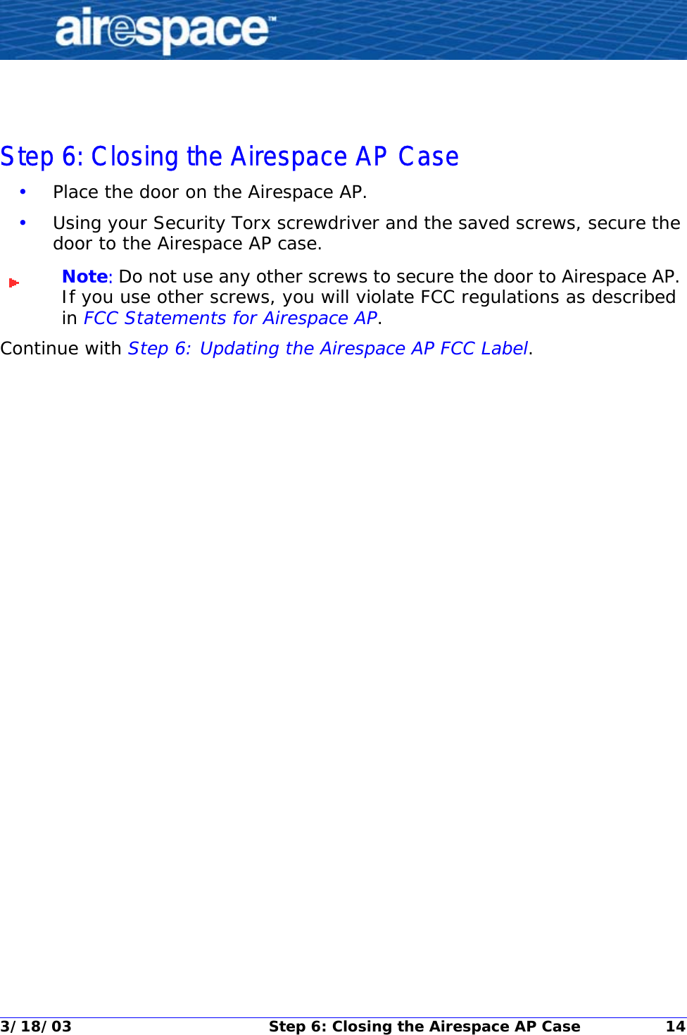 3/18/03 Step 6: Closing the Airespace AP Case 14Step 6: Closing the Airespace AP CaseStep 6: Closing the Airespace AP Case•Place the door on the Airespace AP.•Using your Security Torx screwdriver and the saved screws, secure the door to the Airespace AP case.Note: Do not use any other screws to secure the door to Airespace AP. If you use other screws, you will violate FCC regulations as described in FCC Statements for Airespace AP.Continue with Step 6: Updating the Airespace AP FCC Label.