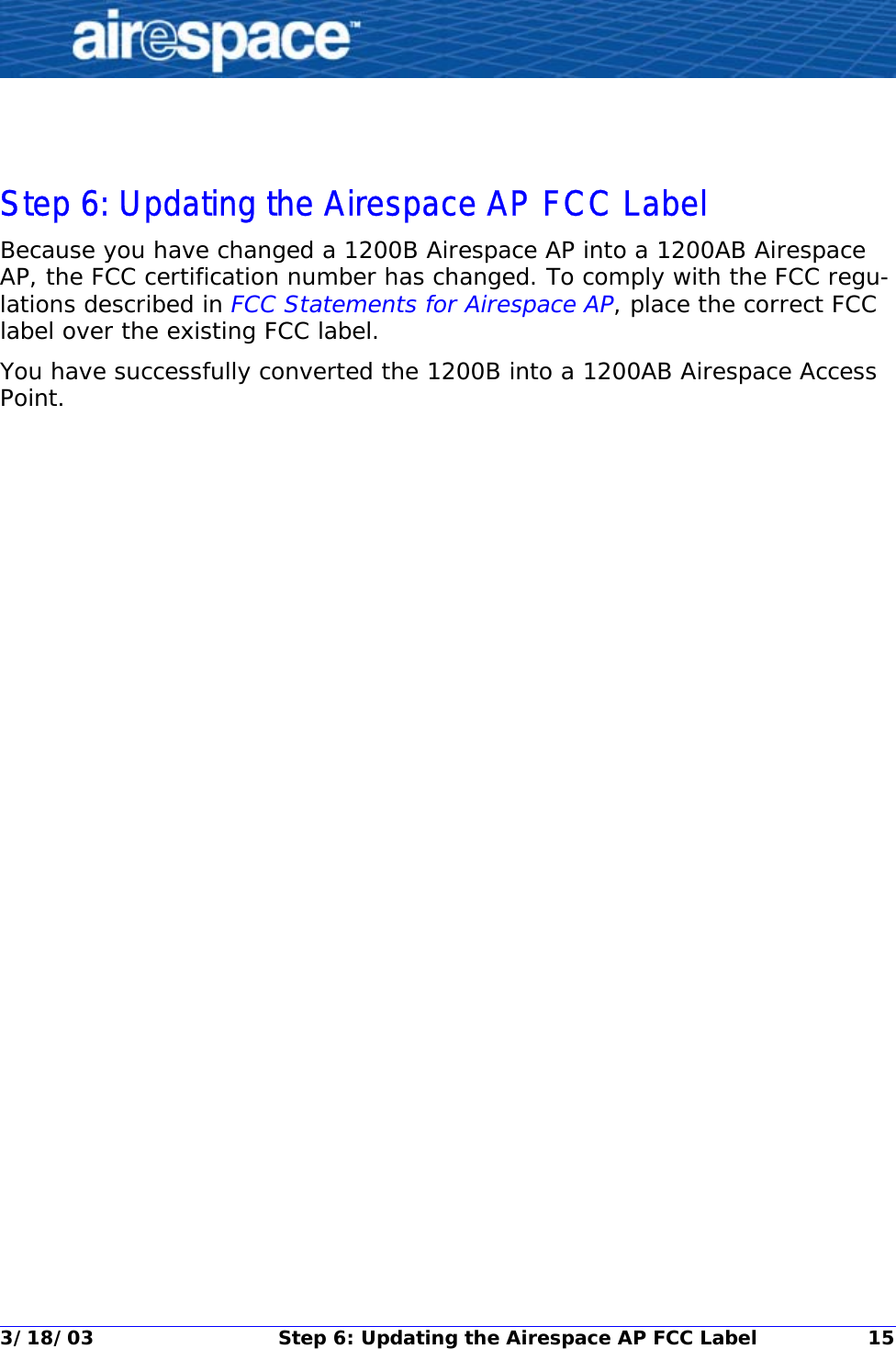 3/18/03 Step 6: Updating the Airespace AP FCC Label 15Step 6: Updating the Airespace AP FCC LabelStep 6: Updating the Airespace AP FCC LabelBecause you have changed a 1200B Airespace AP into a 1200AB Airespace AP, the FCC certification number has changed. To comply with the FCC regu-lations described in FCC Statements for Airespace AP, place the correct FCC label over the existing FCC label.You have successfully converted the 1200B into a 1200AB Airespace Access Point. 