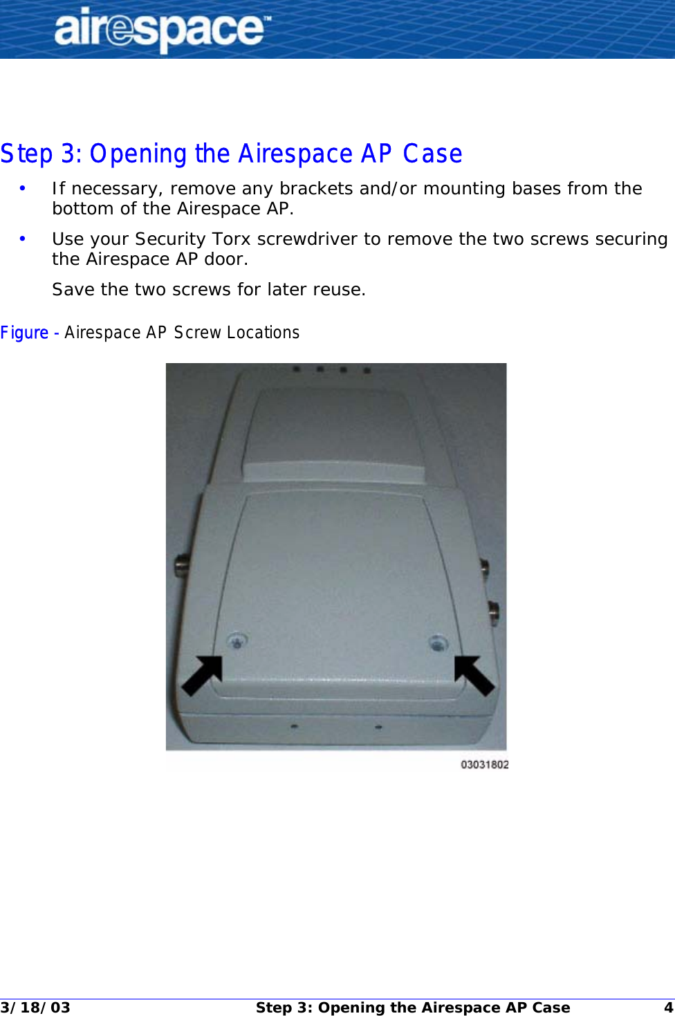 3/18/03 Step 3: Opening the Airespace AP Case 4Step 3: Opening the Airespace AP CaseStep 3: Opening the Airespace AP Case•If necessary, remove any brackets and/or mounting bases from the bottom of the Airespace AP.•Use your Security Torx screwdriver to remove the two screws securing the Airespace AP door.Save the two screws for later reuse.Figure - Airespace AP Screw Locations