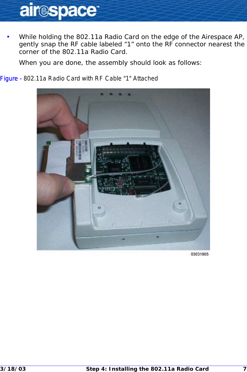 3/18/03 Step 4: Installing the 802.11a Radio Card 7•While holding the 802.11a Radio Card on the edge of the Airespace AP, gently snap the RF cable labeled “1” onto the RF connector nearest the corner of the 802.11a Radio Card. When you are done, the assembly should look as follows:Figure - 802.11a Radio Card with RF Cable &quot;1&quot; Attached