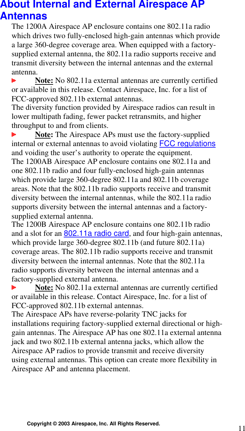  Copyright © 2003 Airespace, Inc. All Rights Reserved.  11 About Internal and External Airespace AP Antennas The 1200A Airespace AP enclosure contains one 802.11a radio which drives two fully-enclosed high-gain antennas which provide a large 360-degree coverage area. When equipped with a factory-supplied external antenna, the 802.11a radio supports receive and transmit diversity between the internal antennas and the external antenna.   Note: No 802.11a external antennas are currently certified or available in this release. Contact Airespace, Inc. for a list of FCC-approved 802.11b external antennas.   The diversity function provided by Airespace radios can result in lower multipath fading, fewer packet retransmits, and higher throughput to and from clients.  Note: The Airespace APs must use the factory-supplied internal or external antennas to avoid violating FCC regulations and voiding the user’s authority to operate the equipment. The 1200AB Airespace AP enclosure contains one 802.11a and one 802.11b radio and four fully-enclosed high-gain antennas which provide large 360-degree 802.11a and 802.11b coverage areas. Note that the 802.11b radio supports receive and transmit diversity between the internal antennas, while the 802.11a radio supports diversity between the internal antennas and a factory-supplied external antenna.  The 1200B Airespace AP enclosure contains one 802.11b radio and a slot for an 802.11a radio card, and four high-gain antennas, which provide large 360-degree 802.11b (and future 802.11a) coverage areas. The 802.11b radio supports receive and transmit diversity between the internal antennas. Note that the 802.11a radio supports diversity between the internal antennas and a factory-supplied external antenna.  Note: No 802.11a external antennas are currently certified or available in this release. Contact Airespace, Inc. for a list of FCC-approved 802.11b external antennas.   The Airespace APs have reverse-polarity TNC jacks for installations requiring factory-supplied external directional or high-gain antennas. The Airespace AP has one 802.11a external antenna jack and two 802.11b external antenna jacks, which allow the Airespace AP radios to provide transmit and receive diversity using external antennas. This option can create more flexibility in Airespace AP and antenna placement.  