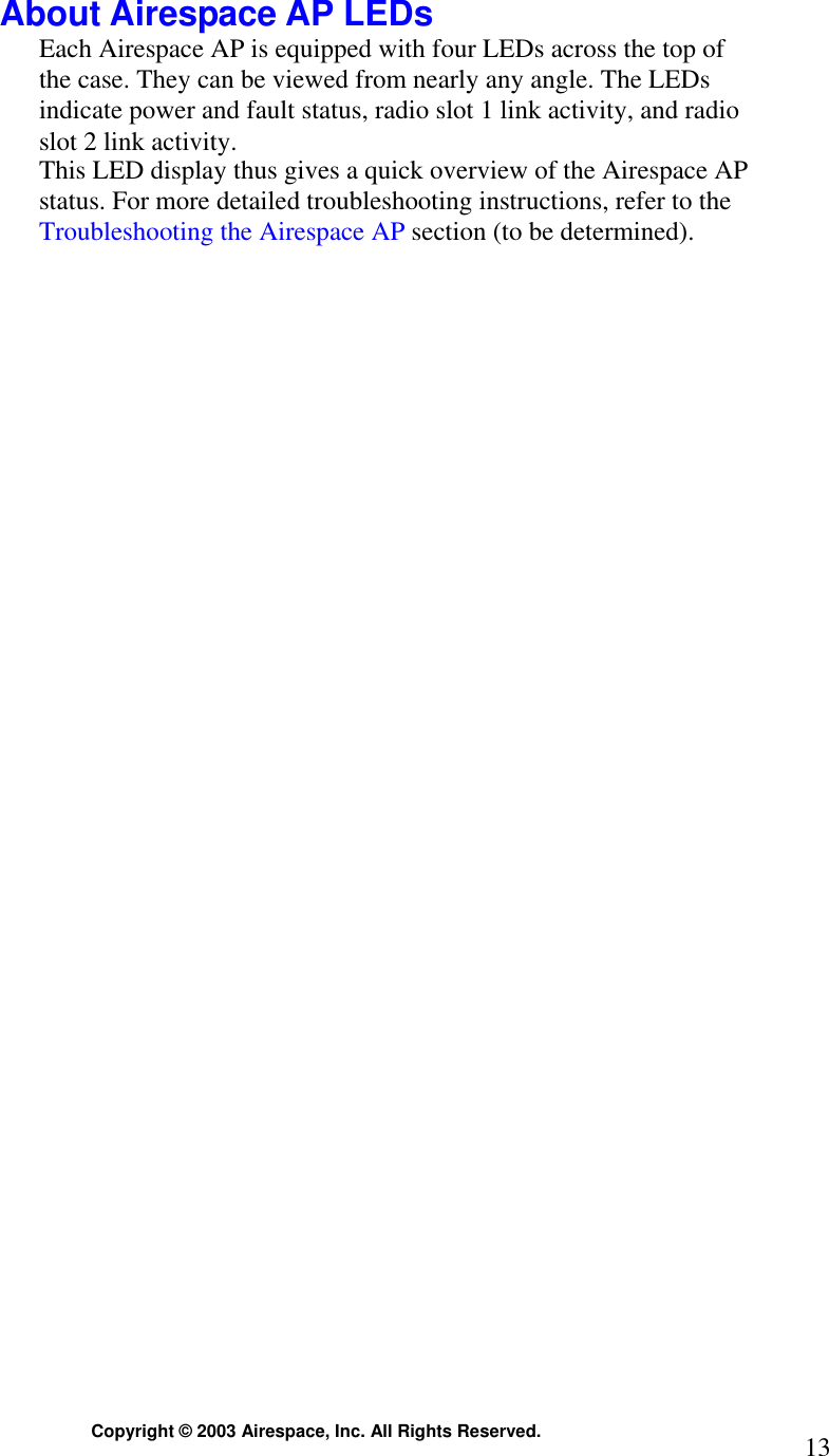  Copyright © 2003 Airespace, Inc. All Rights Reserved.  13 About Airespace AP LEDs Each Airespace AP is equipped with four LEDs across the top of the case. They can be viewed from nearly any angle. The LEDs indicate power and fault status, radio slot 1 link activity, and radio slot 2 link activity. This LED display thus gives a quick overview of the Airespace AP status. For more detailed troubleshooting instructions, refer to the Troubleshooting the Airespace AP section (to be determined).   