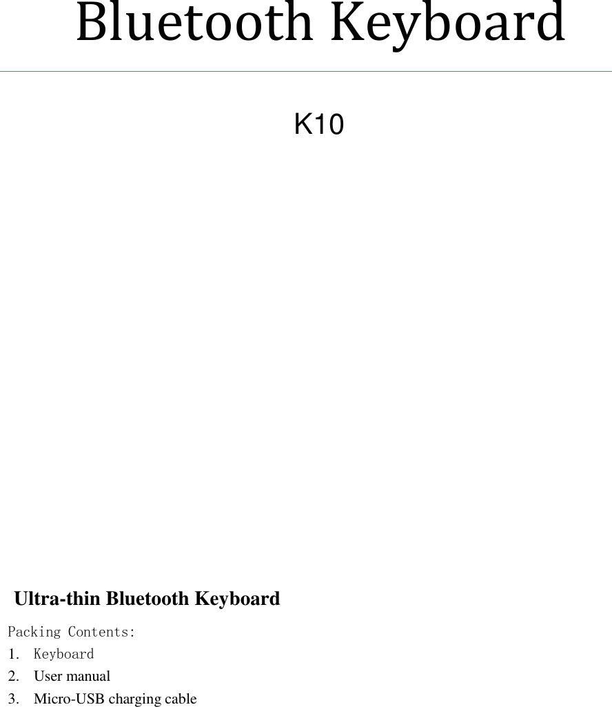             Bluetooth Keyboard                  Ultra-thin Bluetooth Keyboard Packing Contents: 1. Keyboard 2. User manual 3. Micro-USB charging cable  K10