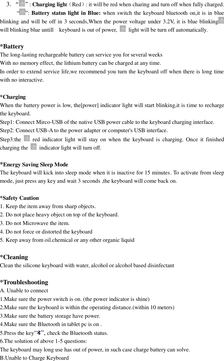     3. &ldquo; &rdquo;: Charging light（Red）: it will be red when charing and turn off when fully charged.       &ldquo; &rdquo;: Battery status light in Blue: when switch the keyboard bluetooth on,it is in blue blinking and will be off in 3 seconds,When the power voltage under 3.2V, it is blue blinking  will blinking blue untill    keyboard is out of power,    light will be turn off automatically.  *Battery The long-lasting rechargeable battery can service you for several weeks With no memory effect, the lithium battery can be charged at any time. In order to extend service life,we recommend you turn the keyboard off when there is long time with no interactive.  *Charging When the battery power is low, the[power] indicator light will start blinking,it is time to recharge the keyboard. Step1: Connect Mirco-USB of the native USB power cable to the keyboard charging interface. Step2: Connect USB-A to the power adapter or computer's USB interface. Step3:the    red  indicator  light  will stay  on  when  the  keyboard  is  charging.  Once  it  finished charging the    indicator light will turn off.  *Energy Saving Sleep Mode The keyboard will kick into sleep mode when it is inactive for 15 minutes. To activate from sleep mode, just press any key and wait 3 seconds ,the keyboard will come back on.  *Safety Caution 1. Keep the item away from sharp objects. 2. Do not place heavy object on top of the keyboard. 3. Do not Microwave the item. 4. Do not force or distorted the keyboard 5. Keep away from oil.chemical or any other organic liquid  *Cleaning Clean the silicone keyboard with water, alcohol or alcohol based disinfectant  *Troubleshooting   A. Unable to connect   1.Make sure the power switch is on. (the power indicator is shine) 2.Make sure the keyboard is within the operating distance.(within 10 meters) 3.Make sure the battery storage have power. 4.Make sure the Bluetooth in tablet pc is on . 5.Press the key&rdquo;&rdquo;, check the Bluetooth status. 6.The solution of above 1-5 questions: The keyboard may long use has out of power, in such case charge battery can solve. B.Unable to Charge Keyboard 