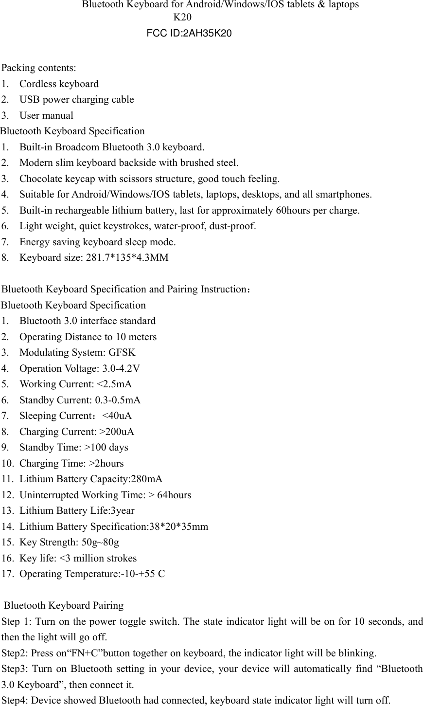 K20Bluetooth Keyboard for Android/Windows/IOS tablets &amp; laptopsPacking contents:1. Cordless keyboard2. USB power charging cable3. User manualBluetooth Keyboard Specification1. Built-in Broadcom Bluetooth 3.0 keyboard.2. Modern slim keyboard backside with brushed steel.3. Chocolate keycap with scissors structure, good touch feeling.4. Suitable for Android/Windows/IOS tablets, laptops, desktops, and all smartphones.5. Built-in rechargeable lithium battery, last for approximately 60hours per charge.6. Light weight, quiet keystrokes, water-proof, dust-proof.7. Energy saving keyboard sleep mode.8. Keyboard size: 281.7*135*4.3MMBluetooth Keyboard Specification and Pairing Instruction：Bluetooth Keyboard Specification1. Bluetooth 3.0 interface standard2. Operating Distance to 10 meters3. Modulating System: GFSK4. Operation Voltage: 3.0-4.2V5. Working Current: <2.5mA6. Standby Current: 0.3-0.5mA7. Sleeping Current：<40uA8. Charging Current: >200uA9. Standby Time: >100 days10. Charging Time: >2hours11. Lithium Battery Capacity:280mA12. Uninterrupted Working Time: > 64hours13. Lithium Battery Life:3year14. Lithium Battery Specification:38*20*35mm15. Key Strength: 50g~80g16. Key life: <3 million strokes17. Operating Temperature:-10-+55 CBluetooth Keyboard PairingStep 1: Turn on the power toggle switch. The state indicator light will be on for 10 seconds, andthen the light will go off.Step2: Press on&ldquo;FN+C&rdquo;button together on keyboard, the indicator light will be blinking.Step3: Turn on Bluetooth setting in your device, your device will automatically find &ldquo;Bluetooth3.0 Keyboard&rdquo;, then connect it.Step4: Device showed Bluetooth had connected, keyboard state indicator light will turn off.FCC ID:2AH35K20