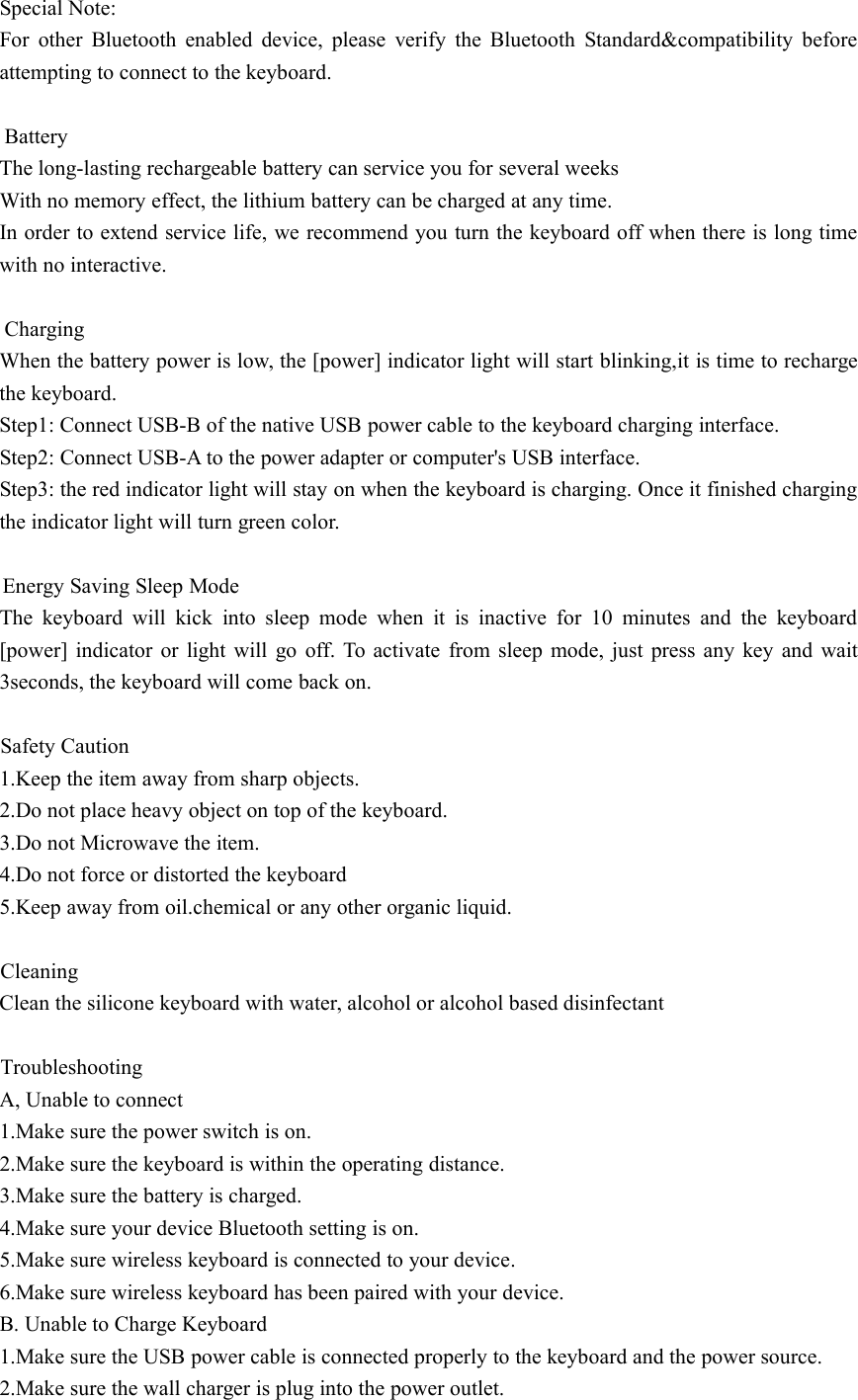 Special Note:For other Bluetooth enabled device, please verify the Bluetooth Standard&amp;compatibility beforeattempting to connect to the keyboard.BatteryThe long-lasting rechargeable battery can service you for several weeksWith no memory effect, the lithium battery can be charged at any time.In order to extend service life, we recommend you turn the keyboard off when there is long timewith no interactive.ChargingWhen the battery power is low, the [power] indicator light will start blinking,it is time to rechargethe keyboard.Step1: Connect USB-B of the native USB power cable to the keyboard charging interface.Step2: Connect USB-A to the power adapter or computer's USB interface.Step3: the red indicator light will stay on when the keyboard is charging. Once it finished chargingthe indicator light will turn green color.Energy Saving Sleep ModeThe keyboard will kick into sleep mode when it is inactive for 10 minutes and the keyboard[power] indicator or light will go off. To activate from sleep mode, just press any key and wait3seconds, the keyboard will come back on.Safety Caution1.Keep the item away from sharp objects.2.Do not place heavy object on top of the keyboard.3.Do not Microwave the item.4.Do not force or distorted the keyboard5.Keep away from oil.chemical or any other organic liquid.CleaningClean the silicone keyboard with water, alcohol or alcohol based disinfectantTroubleshootingA, Unable to connect1.Make sure the power switch is on.2.Make sure the keyboard is within the operating distance.3.Make sure the battery is charged.4.Make sure your device Bluetooth setting is on.5.Make sure wireless keyboard is connected to your device.6.Make sure wireless keyboard has been paired with your device.B. Unable to Charge Keyboard1.Make sure the USB power cable is connected properly to the keyboard and the power source.2.Make sure the wall charger is plug into the power outlet.