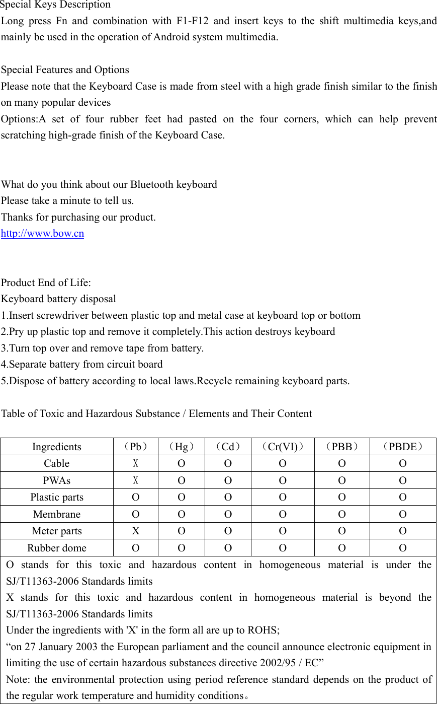 Special Keys DescriptionLong press Fn and combination with F1-F12 and insert keys to the shift multimedia keys,andmainly be used in the operation of Android system multimedia.Special Features and OptionsPlease note that the Keyboard Case is made from steel with a high grade finish similar to the finishon many popular devicesOptions:A set of four rubber feet had pasted on the four corners, which can help preventscratching high-grade finish of the Keyboard Case.What do you think about our Bluetooth keyboardPlease take a minute to tell us.Thanks for purchasing our product.http://www.bow.cnProduct End of Life:Keyboard battery disposal1.Insert screwdriver between plastic top and metal case at keyboard top or bottom2.Pry up plastic top and remove it completely.This action destroys keyboard3.Turn top over and remove tape from battery.4.Separate battery from circuit board5.Dispose of battery according to local laws.Recycle remaining keyboard parts.Table of Toxic and Hazardous Substance / Elements and Their ContentIngredients （Pb） （Hg） （Cd） （Cr(VI)） （PBB） （PBDE）Cable XO O O O OPWAs XO O O O OPlastic parts O O O O O OMembrane O O O O O OMeter parts X O O O O ORubber dome O O O O O OO stands for this toxic and hazardous content in homogeneous material is under theSJ/T11363-2006 Standards limitsX stands for this toxic and hazardous content in homogeneous material is beyond theSJ/T11363-2006 Standards limitsUnder the ingredients with 'X' in the form all are up to ROHS;&ldquo;on 27 January 2003 the European parliament and the council announce electronic equipment inlimiting the use of certain hazardous substances directive 2002/95 / EC&rdquo;Note: the environmental protection using period reference standard depends on the product ofthe regular work temperature and humidity conditions。