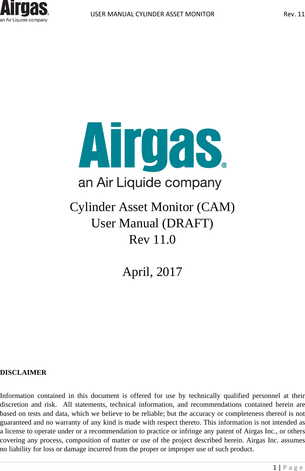  USER MANUAL CYLINDER ASSET MONITOR Rev. 11 1 | Page                       Cylinder Asset Monitor (CAM)   User Manual (DRAFT) Rev 11.0  April, 2017         DISCLAIMER  Information contained in this document is offered for use by technically qualified personnel at their discretion and risk.  All statements, technical information, and recommendations contained herein are based on tests and data, which we believe to be reliable; but the accuracy or completeness thereof is not guaranteed and no warranty of any kind is made with respect thereto. This information is not intended as a license to operate under or a recommendation to practice or infringe any patent of Airgas Inc., or others covering any process, composition of matter or use of the project described herein. Airgas Inc. assumes no liability for loss or damage incurred from the proper or improper use of such product. 