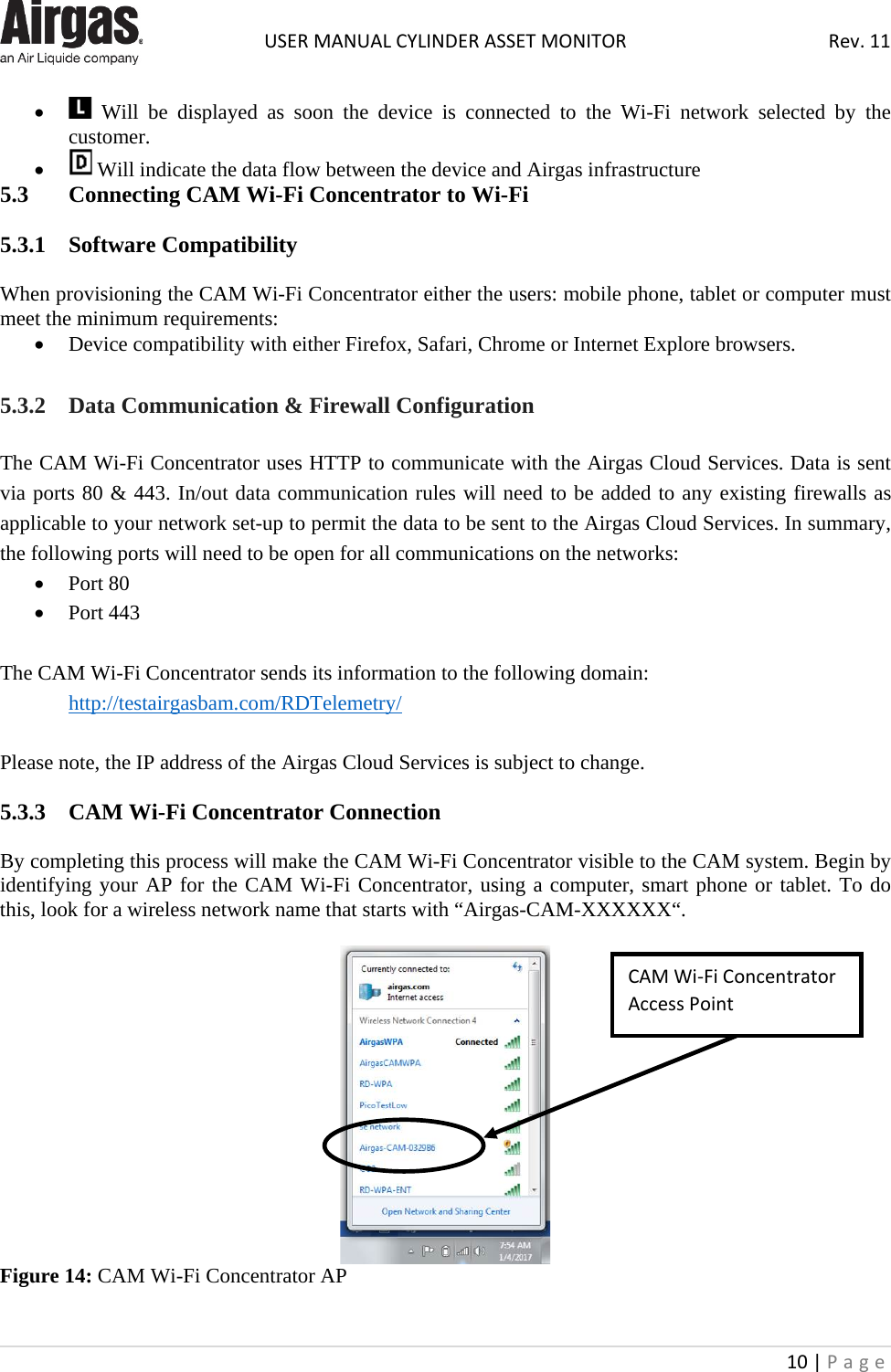  USER MANUAL CYLINDER ASSET MONITOR Rev. 11 10 | Page    •  Will be displayed as soon the device is  connected to the Wi-Fi network selected by the customer. •  Will indicate the data flow between the device and Airgas infrastructure 5.3  Connecting CAM Wi-Fi Concentrator to Wi-Fi   5.3.1  Software Compatibility  When provisioning the CAM Wi-Fi Concentrator either the users: mobile phone, tablet or computer must meet the minimum requirements: • Device compatibility with either Firefox, Safari, Chrome or Internet Explore browsers.  5.3.2  Data Communication &amp; Firewall Configuration The CAM Wi-Fi Concentrator uses HTTP to communicate with the Airgas Cloud Services. Data is sent via ports 80 &amp; 443. In/out data communication rules will need to be added to any existing firewalls as applicable to your network set-up to permit the data to be sent to the Airgas Cloud Services. In summary, the following ports will need to be open for all communications on the networks: • Port 80  • Port 443  The CAM Wi-Fi Concentrator sends its information to the following domain:  http://testairgasbam.com/RDTelemetry/  Please note, the IP address of the Airgas Cloud Services is subject to change.  5.3.3  CAM Wi-Fi Concentrator Connection  By completing this process will make the CAM Wi-Fi Concentrator visible to the CAM system. Begin by identifying your AP for the CAM Wi-Fi Concentrator, using a computer, smart phone or tablet. To do this, look for a wireless network name that starts with “Airgas-CAM-XXXXXX“.   Figure 14: CAM Wi-Fi Concentrator AP  CAM Wi-Fi Concentrator Access Point 