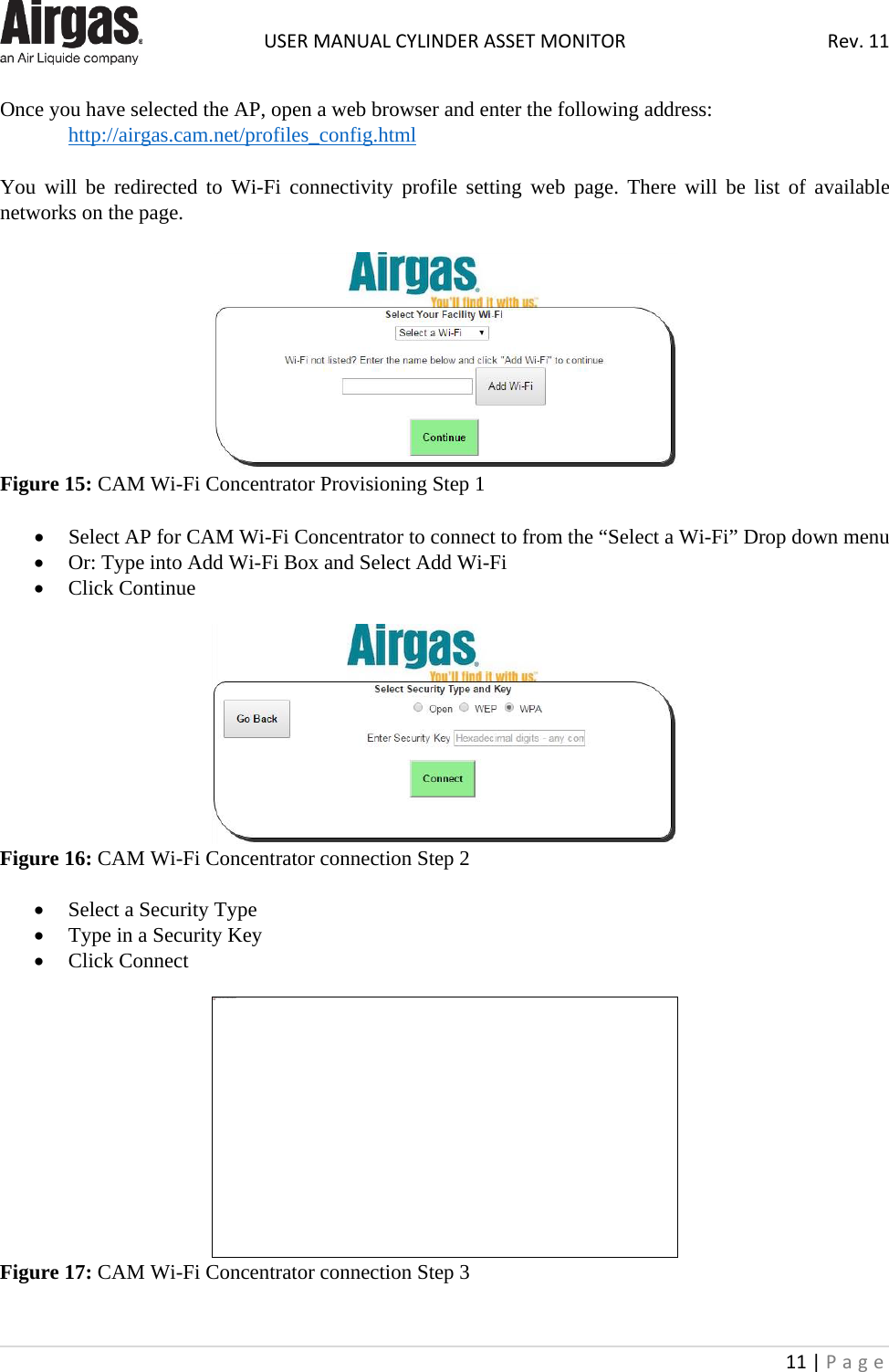  USER MANUAL CYLINDER ASSET MONITOR Rev. 11 11 | Page    Once you have selected the AP, open a web browser and enter the following address:  http://airgas.cam.net/profiles_config.html  You will be redirected to Wi-Fi connectivity profile setting web page. There will be list of available networks on the page.   Figure 15: CAM Wi-Fi Concentrator Provisioning Step 1  • Select AP for CAM Wi-Fi Concentrator to connect to from the “Select a Wi-Fi” Drop down menu • Or: Type into Add Wi-Fi Box and Select Add Wi-Fi • Click Continue   Figure 16: CAM Wi-Fi Concentrator connection Step 2  • Select a Security Type • Type in a Security Key • Click Connect   Figure 17: CAM Wi-Fi Concentrator connection Step 3  This image cannot currently be displayed.