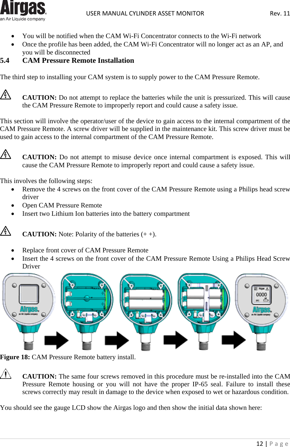  USER MANUAL CYLINDER ASSET MONITOR Rev. 11 12 | Page    • You will be notified when the CAM Wi-Fi Concentrator connects to the Wi-Fi network  • Once the profile has been added, the CAM Wi-Fi Concentrator will no longer act as an AP, and you will be disconnected  5.4  CAM Pressure Remote Installation  The third step to installing your CAM system is to supply power to the CAM Pressure Remote.    CAUTION: Do not attempt to replace the batteries while the unit is pressurized. This will cause the CAM Pressure Remote to improperly report and could cause a safety issue.   This section will involve the operator/user of the device to gain access to the internal compartment of the CAM Pressure Remote. A screw driver will be supplied in the maintenance kit. This screw driver must be used to gain access to the internal compartment of the CAM Pressure Remote.   CAUTION: Do not attempt to misuse device once internal compartment is exposed. This will cause the CAM Pressure Remote to improperly report and could cause a safety issue.   This involves the following steps: • Remove the 4 screws on the front cover of the CAM Pressure Remote using a Philips head screw driver • Open CAM Pressure Remote • Insert two Lithium Ion batteries into the battery compartment   CAUTION: Note: Polarity of the batteries (+ +).  • Replace front cover of CAM Pressure Remote • Insert the 4 screws on the front cover of the CAM Pressure Remote Using a Philips Head Screw Driver  Figure 18: CAM Pressure Remote battery install.   CAUTION: The same four screws removed in this procedure must be re-installed into the CAM Pressure  Remote housing or you will not have the proper IP-65 seal. Failure to install these screws correctly may result in damage to the device when exposed to wet or hazardous condition.  You should see the gauge LCD show the Airgas logo and then show the initial data shown here:  