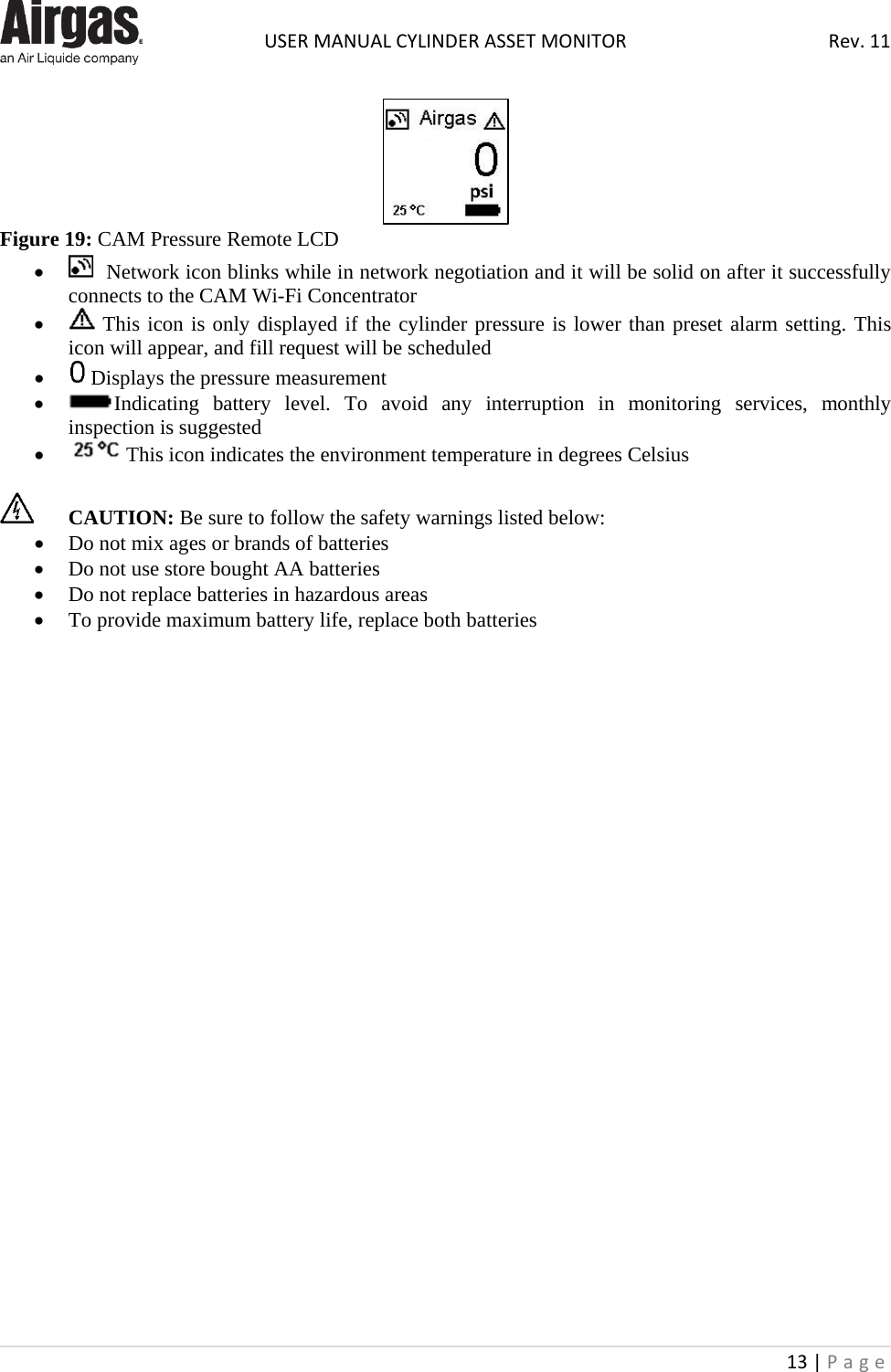  USER MANUAL CYLINDER ASSET MONITOR Rev. 11 13 | Page     Figure 19: CAM Pressure Remote LCD •   Network icon blinks while in network negotiation and it will be solid on after it successfully connects to the CAM Wi-Fi Concentrator •  This icon is only displayed if the cylinder pressure is lower than preset alarm setting. This icon will appear, and fill request will be scheduled •  Displays the pressure measurement • Indicating battery level. To avoid any interruption in monitoring services, monthly inspection is suggested •  This icon indicates the environment temperature in degrees Celsius   CAUTION: Be sure to follow the safety warnings listed below:  • Do not mix ages or brands of batteries • Do not use store bought AA batteries • Do not replace batteries in hazardous areas • To provide maximum battery life, replace both batteries                          