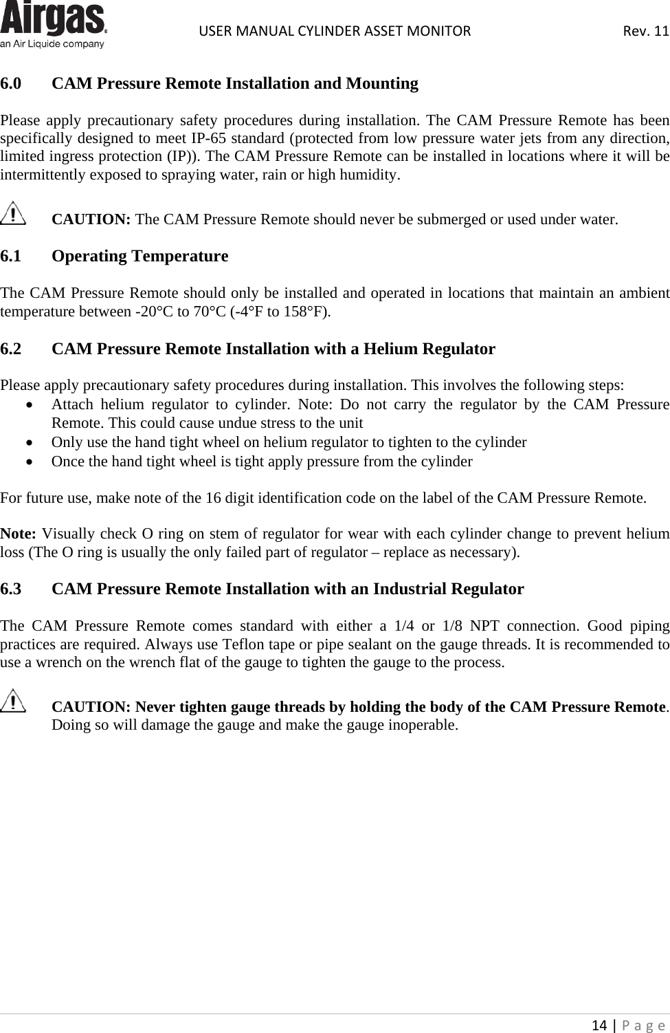  USER MANUAL CYLINDER ASSET MONITOR Rev. 11 14 | Page    6.0  CAM Pressure Remote Installation and Mounting  Please apply precautionary safety procedures during installation. The CAM Pressure Remote has been specifically designed to meet IP-65 standard (protected from low pressure water jets from any direction, limited ingress protection (IP)). The CAM Pressure Remote can be installed in locations where it will be intermittently exposed to spraying water, rain or high humidity.    CAUTION: The CAM Pressure Remote should never be submerged or used under water.  6.1  Operating Temperature  The CAM Pressure Remote should only be installed and operated in locations that maintain an ambient temperature between -20°C to 70°C (-4°F to 158°F).  6.2  CAM Pressure Remote Installation with a Helium Regulator  Please apply precautionary safety procedures during installation. This involves the following steps: • Attach helium regulator to cylinder. Note: Do not carry the regulator by the CAM  Pressure Remote. This could cause undue stress to the unit • Only use the hand tight wheel on helium regulator to tighten to the cylinder • Once the hand tight wheel is tight apply pressure from the cylinder  For future use, make note of the 16 digit identification code on the label of the CAM Pressure Remote.   Note: Visually check O ring on stem of regulator for wear with each cylinder change to prevent helium loss (The O ring is usually the only failed part of regulator – replace as necessary).   6.3  CAM Pressure Remote Installation with an Industrial Regulator  The CAM  Pressure  Remote comes standard with either a 1/4 or 1/8 NPT connection. Good piping practices are required. Always use Teflon tape or pipe sealant on the gauge threads. It is recommended to use a wrench on the wrench flat of the gauge to tighten the gauge to the process.   CAUTION: Never tighten gauge threads by holding the body of the CAM Pressure Remote. Doing so will damage the gauge and make the gauge inoperable.               