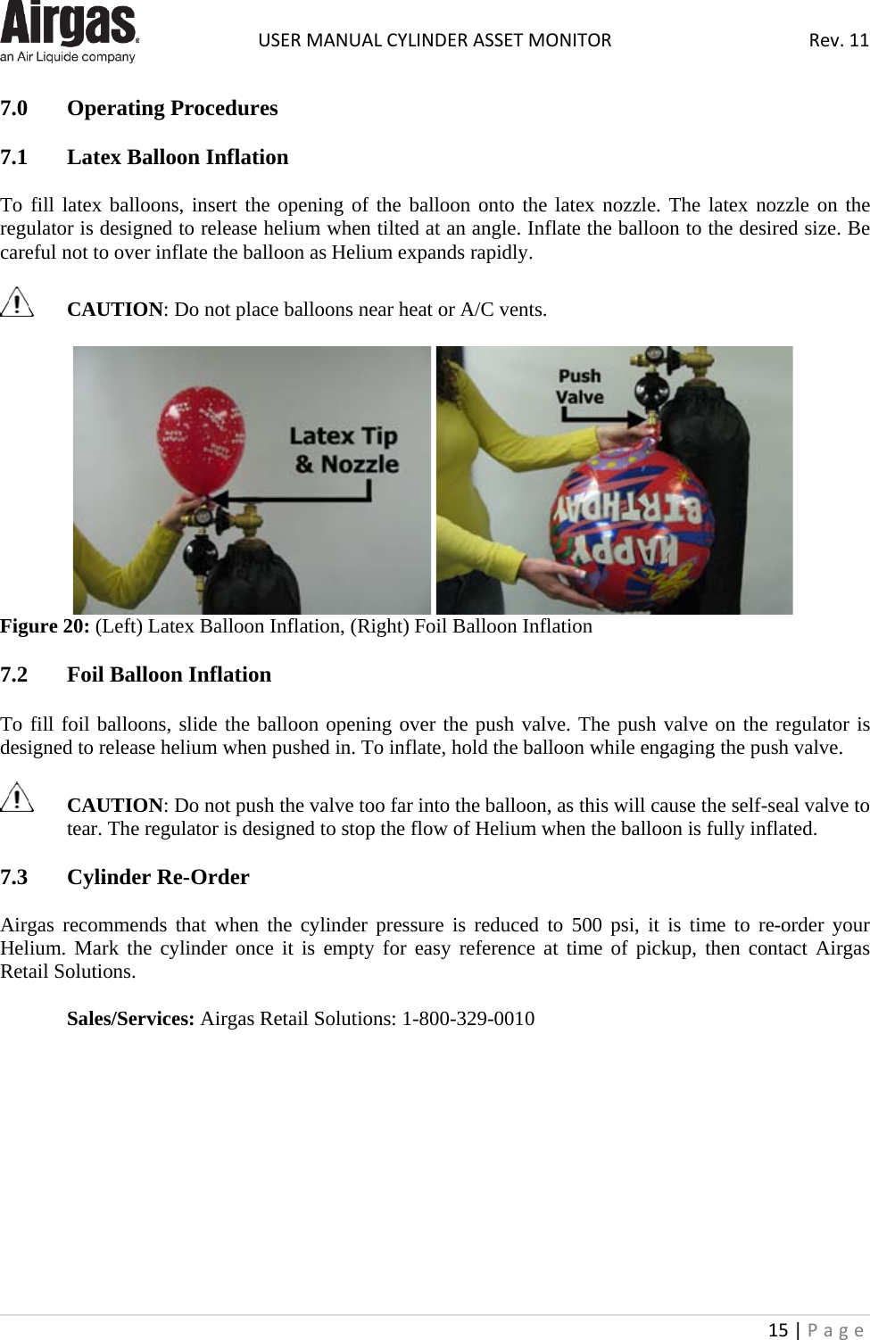  USER MANUAL CYLINDER ASSET MONITOR Rev. 11 15 | Page    7.0  Operating Procedures  7.1  Latex Balloon Inflation  To fill latex balloons, insert the opening of the balloon onto the latex nozzle. The latex nozzle on the regulator is designed to release helium when tilted at an angle. Inflate the balloon to the desired size. Be careful not to over inflate the balloon as Helium expands rapidly.    CAUTION: Do not place balloons near heat or A/C vents.      Figure 20: (Left) Latex Balloon Inflation, (Right) Foil Balloon Inflation  7.2  Foil Balloon Inflation  To fill foil balloons, slide the balloon opening over the push valve. The push valve on the regulator is designed to release helium when pushed in. To inflate, hold the balloon while engaging the push valve.    CAUTION: Do not push the valve too far into the balloon, as this will cause the self-seal valve to tear. The regulator is designed to stop the flow of Helium when the balloon is fully inflated.  7.3  Cylinder Re-Order  Airgas recommends that when the cylinder pressure is reduced to 500 psi, it is time to re-order your Helium. Mark the cylinder once it is empty for easy reference at time of pickup, then contact Airgas Retail Solutions.  Sales/Services: Airgas Retail Solutions: 1-800-329-0010           