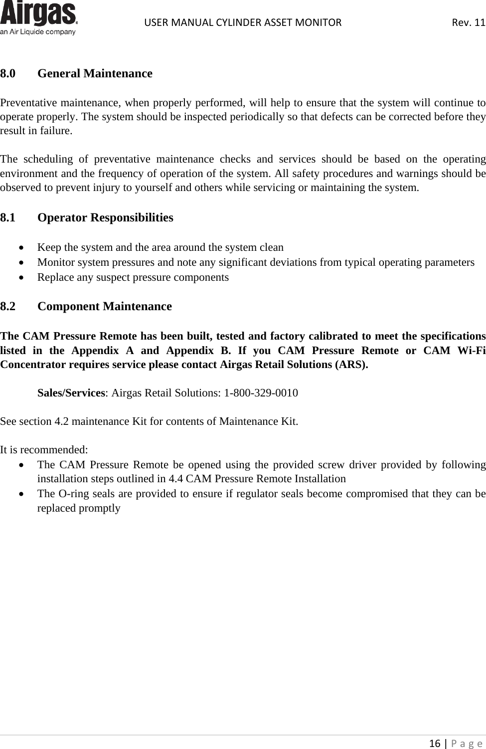  USER MANUAL CYLINDER ASSET MONITOR Rev. 11 16 | Page     8.0  General Maintenance  Preventative maintenance, when properly performed, will help to ensure that the system will continue to operate properly. The system should be inspected periodically so that defects can be corrected before they result in failure.  The scheduling of preventative maintenance checks and services should be based on the operating environment and the frequency of operation of the system. All safety procedures and warnings should be observed to prevent injury to yourself and others while servicing or maintaining the system.  8.1  Operator Responsibilities  • Keep the system and the area around the system clean • Monitor system pressures and note any significant deviations from typical operating parameters • Replace any suspect pressure components  8.2  Component Maintenance  The CAM Pressure Remote has been built, tested and factory calibrated to meet the specifications listed in the Appendix A and Appendix B. If you CAM Pressure Remote or CAM Wi-Fi Concentrator requires service please contact Airgas Retail Solutions (ARS).  Sales/Services: Airgas Retail Solutions: 1-800-329-0010  See section 4.2 maintenance Kit for contents of Maintenance Kit.  It is recommended: • The CAM Pressure Remote be opened using the provided screw driver provided by following installation steps outlined in 4.4 CAM Pressure Remote Installation • The O-ring seals are provided to ensure if regulator seals become compromised that they can be replaced promptly                 