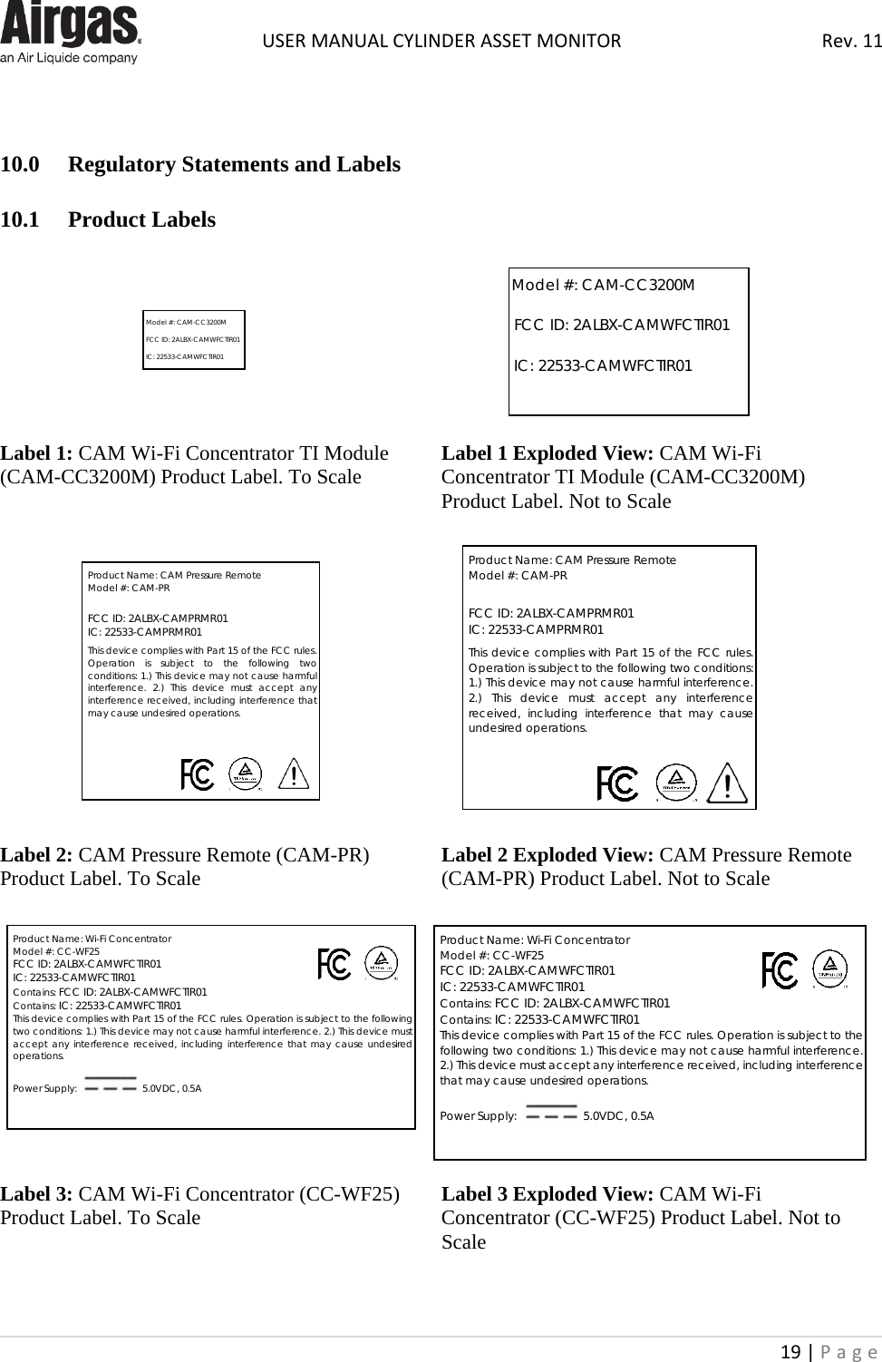  USER MANUAL CYLINDER ASSET MONITOR Rev. 11 19 | Page      10.0   Regulatory Statements and Labels  10.1  Product Labels         Label 1: CAM Wi-Fi Concentrator TI Module (CAM-CC3200M) Product Label. To Scale        Label 1 Exploded View: CAM Wi-Fi Concentrator TI Module (CAM-CC3200M) Product Label. Not to Scale            Label 2: CAM Pressure Remote (CAM-PR) Product Label. To Scale           Label 2 Exploded View: CAM Pressure Remote (CAM-PR) Product Label. Not to Scale           Label 3: CAM Wi-Fi Concentrator (CC-WF25) Product Label. To Scale               Label 3 Exploded View: CAM Wi-Fi Concentrator (CC-WF25) Product Label. Not to Scale    Model #: CAM-CC3200M   FCC ID: 2ALBX-CAMWFCTIR01     IC: 22533-CAMWFCTIR01    Model #: CAM-CC3200M   FCC ID: 2ALBX-CAMWFCTIR01     IC: 22533-CAMWFCTIR01   Product Name: Wi-Fi Concentrator Model #: CC-WF25 FCC ID: 2ALBX-CAMWFCTIR01   IC: 22533-CAMWFCTIR01 Contains: FCC ID: 2ALBX-CAMWFCTIR01   Contains: IC: 22533-CAMWFCTIR01 This device complies with Part 15 of the FCC rules. Operation is subject to the following two conditions: 1.) This device may not cause harmful interference. 2.) This device must accept any interference received, including interference that may cause undesired operations.  Power Supply:   5.0VDC, 0.5A Product Name: Wi-Fi Concentrator Model #: CC-WF25 FCC ID: 2ALBX-CAMWFCTIR01   IC: 22533-CAMWFCTIR01 Contains: FCC ID: 2ALBX-CAMWFCTIR01   Contains: IC: 22533-CAMWFCTIR01 This device complies with Part 15 of the FCC rules. Operation is subject to the following two conditions: 1.) This device may not cause harmful interference. 2.) This device must accept any interference received, including interference that may cause undesired operations.  Power Supply:   5.0VDC, 0.5A Product Name: CAM Pressure Remote Model #: CAM-PR   FCC ID: 2ALBX-CAMPRMR01   IC: 22533-CAMPRMR01  This device complies with Part 15 of the FCC rules. Operation is subject to the following two conditions: 1.) This device may not cause harmful interference. 2.) This device must accept any interference received, including interference that may cause undesired operations. Product Name: CAM Pressure Remote Model #: CAM-PR   FCC ID: 2ALBX-CAMPRMR01   IC: 22533-CAMPRMR01  This device complies with Part 15 of the FCC rules. Operation is subject to the following two conditions: 1.) This device may not cause harmful interference. 2.) This device must accept any interference received, including interference that may cause undesired operations. 