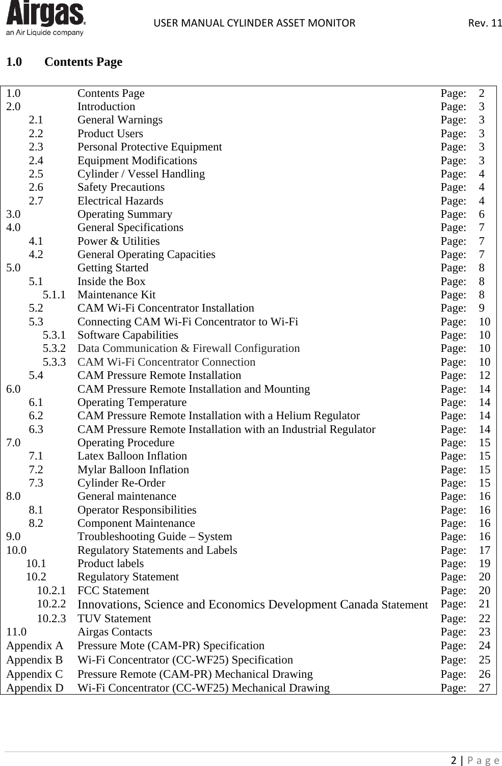  USER MANUAL CYLINDER ASSET MONITOR Rev. 11 2 | Page    1.0 Contents Page  1.0 Contents Page Page: 2 2.0 Introduction Page: 3 2.1 General Warnings Page: 3 2.2 Product Users Page: 3 2.3 Personal Protective Equipment Page: 3 2.4 Equipment Modifications Page: 3 2.5 Cylinder / Vessel Handling Page: 4 2.6 Safety Precautions Page: 4 2.7 Electrical Hazards Page: 4 3.0 Operating Summary Page: 6 4.0 General Specifications Page: 7 4.1 Power &amp; Utilities Page: 7 4.2 General Operating Capacities Page: 7 5.0 Getting Started Page: 8 5.1 Inside the Box Page: 8 5.1.1 Maintenance Kit Page: 8 5.2 CAM Wi-Fi Concentrator Installation Page: 9 5.3 Connecting CAM Wi-Fi Concentrator to Wi-Fi Page: 10 5.3.1 Software Capabilities Page: 10 5.3.2 Data Communication &amp; Firewall Configuration Page: 10 5.3.3 CAM Wi-Fi Concentrator Connection Page: 10 5.4 CAM Pressure Remote Installation Page: 12 6.0 CAM Pressure Remote Installation and Mounting Page: 14 6.1 Operating Temperature Page: 14 6.2 CAM Pressure Remote Installation with a Helium Regulator Page: 14 6.3 CAM Pressure Remote Installation with an Industrial Regulator Page: 14 7.0 Operating Procedure Page: 15 7.1 Latex Balloon Inflation Page: 15 7.2 Mylar Balloon Inflation Page: 15 7.3 Cylinder Re-Order Page: 15 8.0 General maintenance Page: 16 8.1 Operator Responsibilities Page: 16 8.2 Component Maintenance Page: 16 9.0 Troubleshooting Guide – System Page: 16 10.0 Regulatory Statements and Labels Page: 17 10.1 Product labels Page: 19 10.2 Regulatory Statement Page: 20 10.2.1 FCC Statement Page: 20 10.2.2 Innovations, Science and Economics Development Canada Statement Page: 21 10.2.3 TUV Statement Page: 22 11.0 Airgas Contacts Page: 23 Appendix A Pressure Mote (CAM-PR) Specification Page: 24 Appendix B Wi-Fi Concentrator (CC-WF25) Specification Page: 25 Appendix C Pressure Remote (CAM-PR) Mechanical Drawing Page: 26 Appendix D Wi-Fi Concentrator (CC-WF25) Mechanical Drawing Page: 27    