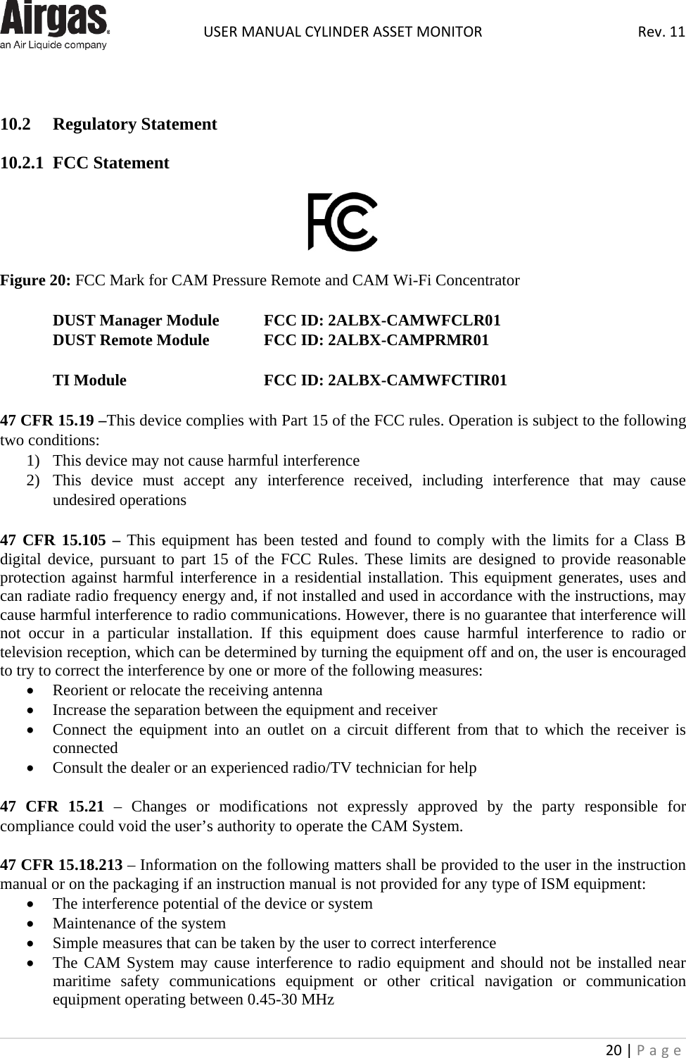  USER MANUAL CYLINDER ASSET MONITOR Rev. 11 20 | Page      10.2  Regulatory Statement  10.2.1  FCC Statement    Figure 20: FCC Mark for CAM Pressure Remote and CAM Wi-Fi Concentrator  DUST Manager Module FCC ID: 2ALBX-CAMWFCLR01 DUST Remote Module   FCC ID: 2ALBX-CAMPRMR01  TI Module    FCC ID: 2ALBX-CAMWFCTIR01  47 CFR 15.19 –This device complies with Part 15 of the FCC rules. Operation is subject to the following two conditions:  1) This device may not cause harmful interference 2) This device must accept any interference received, including interference that may cause undesired operations  47 CFR 15.105 – This equipment has been tested and found to comply with the limits for a Class B digital device, pursuant to part 15 of the FCC Rules. These limits are designed to provide reasonable protection against harmful interference in a residential installation. This equipment generates, uses and can radiate radio frequency energy and, if not installed and used in accordance with the instructions, may cause harmful interference to radio communications. However, there is no guarantee that interference will not occur in a particular installation. If this equipment does cause harmful interference to radio or television reception, which can be determined by turning the equipment off and on, the user is encouraged to try to correct the interference by one or more of the following measures:   • Reorient or relocate the receiving antenna • Increase the separation between the equipment and receiver • Connect the equipment into an outlet on a circuit different from that to which the receiver is connected • Consult the dealer or an experienced radio/TV technician for help  47 CFR 15.21  –  Changes or modifications not expressly approved by the party responsible for compliance could void the user’s authority to operate the CAM System.  47 CFR 15.18.213 – Information on the following matters shall be provided to the user in the instruction manual or on the packaging if an instruction manual is not provided for any type of ISM equipment: • The interference potential of the device or system • Maintenance of the system • Simple measures that can be taken by the user to correct interference • The CAM System may cause interference to radio equipment and should not be installed near maritime safety communications equipment or other critical navigation or communication equipment operating between 0.45-30 MHz 