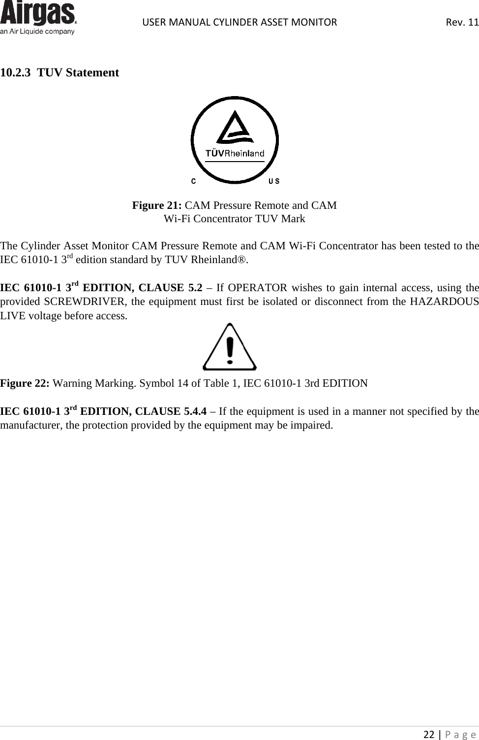  USER MANUAL CYLINDER ASSET MONITOR Rev. 11 22 | Page     10.2.3  TUV Statement     Figure 21: CAM Pressure Remote and CAM Wi-Fi Concentrator TUV Mark  The Cylinder Asset Monitor CAM Pressure Remote and CAM Wi-Fi Concentrator has been tested to the IEC 61010-1 3rd edition standard by TUV Rheinland®.   IEC 61010-1 3rd EDITION, CLAUSE 5.2 – If OPERATOR wishes to gain internal access, using the  provided SCREWDRIVER, the equipment must first be isolated or disconnect from the HAZARDOUS LIVE voltage before access.   Figure 22: Warning Marking. Symbol 14 of Table 1, IEC 61010-1 3rd EDITION  IEC 61010-1 3rd EDITION, CLAUSE 5.4.4 – If the equipment is used in a manner not specified by the manufacturer, the protection provided by the equipment may be impaired.                     